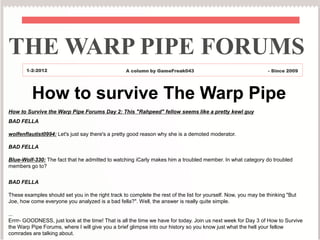 THE WARP PIPE FORUMS
       1-2-2012                                    A column by GameFreak043                                     - Since 2009




          How to survive The Warp Pipe
How to Survive the Warp Pipe Forums Day 2: This "Rahpeed" fellow seems like a pretty kewl guy
BAD FELLA

wolfenflautist0994: Let's just say there's a pretty good reason why she is a demoted moderator.

BAD FELLA

Blue-Wolf-330: The fact that he admitted to watching iCarly makes him a troubled member. In what category do troubled
members go to?

BAD FELLA

These examples should set you in the right track to complete the rest of the list for yourself. Now, you may be thinking "But
Joe, how come everyone you analyzed is a bad fella?". Well, the answer is really quite simple.

...
Errrr- GOODNESS, just look at the time! That is all the time we have for today. Join us next week for Day 3 of How to Survive
the Warp Pipe Forums, where I will give you a brief glimpse into our history so you know just what the hell your fellow
comrades are talking about.
 