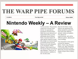 THE WARP PIPE FORUMS
 1-2-2012   Too big to fail                                         - Since 2009




 Nintendo Weekly – A Review
                      To the courses. The courses     Now for the Karts. A new
                      range from normal (Toad         feature has appeared that
                      Circuit, for example) to        allows people to customize
                      throwback (Piranha Plant        their karts with different
                      Slide has some elements of      wheels, bodies and gliders.
                      Super Mario Bros.) to the       This allows for
                      absolutely absurd (Music        experimenting with all the
                      Park). Courses based off        different options, allowing for
                      other games appear as well.     more strategy.
                      DK Jungle is a course based
                                                      The characters in this game
                      on Donkey Kong Country
                                                      include the regulars:
                      Returns and was designed
                                                      Mario, Yoshi, Luigi, Bowser,
                      by its developer, Retro
                                                      Peach, etc. New characters
                      Studios. Wuhu Island from
                                                      include Metal Mario (Super
                      Wii Sports Resort and Wii Fit
                                                      Mario 64) and the Honeybee
                      also appears. There are 16
                                                      Queen (Super Mario Galaxy
                      retro courses in addition to
                                                      1 & 2).
                      the 16 new ones.
 