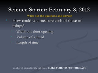 Science Starter: February 8, 2012 ,[object Object],[object Object],[object Object],[object Object],Write out the questions and answer You have 5 mins after the bell rings.  MAKE SURE TO PUT THE DATE 