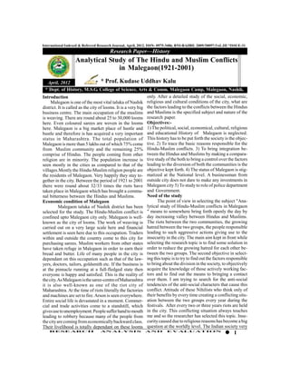 International Indexed & Referred Research Journal, April, 2012. ISSN- 0975-3486, RNI-RAJBIL 2009/30097;VoL.III *ISSUE-31
                                       Research Paper—History
                   Analytical Study of The Hindu and Muslim Conflicts
                                 in Malegaon(1921-2001)
   April, 2012                      * Prof. Kudase Uddhav Kalu
  * Dept. of History, M.S.G. College of Science, Arts & Comm. Malegaon Camp, Malegaon, Nashik.
Introduction                                                  only. After a detailed study of the social, economic,
     Malegaon is one of the most vital taluka of Nashik religious and cultural conditions of the city, what are
district. It is called as the city of looms. It is a very big the factors leading to the conflicts between the Hindus
business centre. The main occupation of the muslims and Muslims is the specified subject and nature of the
is weaving. There are round about 25 to 30,000 looms research paper.
here. Even coloured sarees are woven in the looms Objectives:-
here. Malegaon is a big market place of hustle and 1) The political, social, economical, cultural, religious
bustle and therefore is has acquired a very important and educational History of Malegaon is neglected.
status in Maharashtra. The total population of This history has to be put forth the society is the objec-
Malegaon is more than 5 lakhs out of which 75% come tive. 2) To trace the basic reasons responsible for the
from Muslim community and the remaining 25% Hindu-Muslim conflicts. 3) To bring integration be-
comprise of Hindus. The people coming from other tween the Hindus and Muslims by making a compara-
religion are in minority. The population increase is tive study of the both to bring a control over the factors
seen mostly in the cities as compared to that of the leading to the diversion of both the communities is the
villages.Mostly the Hindu-Muslim religion people are objective kept forth. 4) The status of Malegaon is stig-
the residents of Malegaon. Very happily they stay to- matized at the National level. A businessman from
gether in the city. Between the period of 1921 to 2001 outside city does not dare to make any investments in
there were round about 32/33 times the riots have Malegaon city 5) To study to role of police department
taken place in Malegaon which has brought a commu- and Government.
nal bitterness between the Hindus and Muslims.                Need of the study
Economic condition of Malegaon                                      The point of view in selecting the subject "Ana-
          Malegaon taluka of Nashik district has been lytical study of Hindu-Muslim conflicts in Malegaon
selected for the study. The Hindu-Muslim conflict is " means to somewhere bring forth openly the day by
confined upto Malegaon city only. Malegaon is well- day increasing valley between Hindus and Muslims.
known as the city of looms. The work of weaving is The riots between the two communities, the growing
carried out on a very large scale here and financial hatred between the two groups, the people responsible
settlement is seen here due to this occupation. Traders leading to such aggressive actions giving use to the
within and outside the country come to this city for insecurity in the city. The main aim kept in front while
purchasing sarees. Muslim workers from other states selecting the research topic is to find some solution in
have taken refuge in Malegaon in order to earn their order to reduce the growing hatred for each other be-
bread and butter. Life of many people in the city is tween the two groups. The second objective in select-
dependant on this occupation such as that of the law- ing this topic is to try to find out the factors responsible
yers, doctors, tailors, goldsmith etc. If the business is to bring about the division in the society, to objectively
at the pinnacle running at a full-fledged state then acquire the knowledge of those actively working fac-
everyone is happy and satisfied. This is the reality of tors and to find out the means to bringing a contact
the city. As Malegaon is the saree-centre of Maharashtra over them. I am trying to search for the anti-social
it is also well-known as one of the riot city of tendencies of the anti-social characters that cause this
Maharashtra. At the time of riots literally the factories conflict. Attitude of these Nihilists who think only of
and machines are set to fire. Arson is seen everywhere. their benefits by every time creating a conflicting situ-
Entire social life is devastated in a moment. Commer- ation between the two groups every year during the
cial and trade activities come to a standstill, which festivals. After every two or three years riots are held
gives use to unemployment. People suffer hand to mouth in the city. This conflicting situation always touches
leading to robbery because many of the people from me and so the researcher has selected this topic. Inse-
the city are coming from economically backward class. curity caused due to religious reasons has become a big
Their livelihood is totally dependant on these looms question at the worldly level. The Indian society very
    RESEARCH                      AN ALYSI S                AND          EVALU ATION
                                                                                                                 1
 