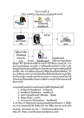 ใบความรู้ท ี่ 2
          เรื่อ ง องค์ป ระกอบของระบบคอมพิว เตอร์



      ข้อมูล                  โปรแกรม
                              ซอฟต์แวร์


                                     หน่วย
                        ประมวล
   อุปกรณ์นำา                                            อุปกรณ์ส่ง
      เข้า              ผลกลาง                              ออก


   คู่มือการจัด
    เก็บข้อมูล
     กระบวน                  บุคลากร
                     องค์ประกอบของระบบคอมพิวเตอร์
                          คอมพิวเตอร์
       ระบบคอมพิ ว เตอร์ คื อ ระบบที่ ทำา หน้ า ที่ ป ระมวลผลข้ อ มู ล
        งาน
ข้ อ มู ล คื อ ข้ อ เท็ จ จิ ร งที่ ส ามารถนำา ไปใช้ ป ระโยชน์ ไ ด้ การ
ประมวลผลข้ อ มู ล หมายถึ ง การที่ ค อมพิ ว เตอร์ ทำา การใด ๆ กั บ
ข้อมูลให้อยู่ในรูปแบบที่เป็นประโยชน์ตามความประสงค์ของผู้ใช้
มากขึ้น เช่น จากแฟ้มทะเบียนประวัตินักเรียนทั้งห้องซึ่งมีอยู่ 35
คน ถ้าต้อ งการทราบว่านักเรี ย นกี่ค นที่เป็ นนั กเรี ยนชายและเป็ น
นั ก เรี ย นหญิ ง คอมพิ ว เตอร์ ส ามารถทำา การประมวลผลโดยใช้
โปรแกรมหรือซอฟต์แวร์เฉพาะเพื่ อ ทำา งานแล้ ว ให้ คำา ตอบตามที่
ต้องการได้

ระบบคอมพิวเตอร์ประกอบด้วยอุปกรณ์ที่สำาคัญดังต่อไปนี้
     1. ฮาร์ดแวร์ (Hardware : ฮาร์ดแวร์)
     2. ซอฟต์แวร์ (Software : ซอฟต์แวร์)
     3. บุคลากรคอมพิวเตอร์ (People : พีเพิล)
     4. ข้อมูล (Data : ดาต้า)
     5. กระบวนงาน (Procedure : โพรซีเดอร์)
1. ฮาร์ด แวร์ คือส่วนประกอบของคอมพิวเตอร์ส่วนต่าง ๆ ที่มีตัว
ตน สามารถมองเห็นได้ จับต้องได้ เช่น ซีพียู จอภาพ เมาส์ แป้น
ครูเทวัญ ภูพานทอง ครู คศ. 1 โรงเรียนนามนพิทยาคม
สพม.24 http://comkrutae.wordpress.com
 