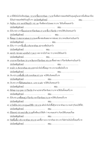30. มานีได้ เงินไปโรงเรี ยนวันละ 12 บาท ซื ้ออาหารวันละ 7 บาท ที่เหลือฝากออมทรัพย์กบคุณครูในเวลาหนี่งเดือนมานีจะ
                                                                                       ั
    มีเงินฝากออมทรัพย์กบครูกี่บาท ประโยคสัญลักษณ์ ……………………………………….. ตอบ…………………
                             ั
31. มีทเุ รี ยน 619 ผล ส่งให้ คณปา 145 ผล ที่เหลือขายไปผลละ 9 บาท ได้ เงินทังหมดเท่าไร
                                  ุ ้                                               ้
    ประโยคสัญลักษณ์ …………………………………………….. ตอบ………………………………
32. มีเงิน 500 บาท ซื ้อมะม่วงราคากิโลกรัมละ 27 บาท ซื ้อ 5 กิโลกรัม บาทจะได้ รับเงินทอนเท่าไร
    ประโยคสัญลักษณ์ ……………………………………….. ตอบ………………………………
33. ซื ้อสมุด 15 เล่มราคาเล่มละ 8 บาทและซื ้อกล่องดินสอราคากล่องละ 28 บาทจะต้ องจ่ายเงินเท่าไร
    ประโยคสัญลักษณ์ ……………………………………….. ตอบ…………………………
34. มีเงิน 171 บาท ซื ้อ เสื ้อ 3 ตัวราคาตัวละ 48 จะเหลือเงินเท่าไร
    ประโยคสัญลักษณ์ …………………………… ตอบ…………………………
35. ดอกบัว 180 ดอก แบ่งเป็ นกา ๆ ละ 9 ดอก ขายไปกาละ 15 บาทจะได้ เงินเท่าไร
    ประโยคสัญลักษณ์ …………………………… ตอบ……………………………
36. เงาะราคากิโลกรัมละ 35 บาท ส้ มราคากิโลกรัมละ 48 บาท ซื ้ออย่างละ 5 กิโลกรัมต้ องจ่ายเงินเท่าไร
    ประโยคสัญลักษณ์ ……………………………………………. ตอบ…………………………
37. ขายไก่ 9 ตัวราคาตัวละ 48 บาทขายนาเงินไปซื ้อสมุด 78 บาท จะเหลือเงินกี่บาท
    ประโยคสัญลักษณ์ …………………………………………..… ตอบ……………………………
38. เงิน 420 บาทซื ้อเสื ้อ 3 ตัว ราคาตัวละ 67 บาท จะได้ รับเงินทอนกี่ บาท
    ประโยคสัญลักษณ์ ……………………………… ตอบ…………………………………
39. เงิน 90 บาท ซื ้อดินสอแท่งละ 6 บาท 12 แท่ง จะได้ รับเงินทอนเท่าไร
    ประโยคสัญลักษณ์ ……………………………………….. ตอบ………………………………………….
40. มีมงคุด 3 ถุง ถุงละ 15 กิโลกรัม นามาแบ่งขายกิโลกรัมละ 9 บาท จะได้ เงินทังหมดกี่บาท
           ั                                                                    ้
    ประโยคสัญลักษณ์ ……………………………… ตอบ…………………………………
41. มีเงิน 80 บาทซื ้อชมพู่ 3 กิโลกรัม ราคากิโลกรัมละ 8 บาท จะได้ รับเงินทอนกี่บาท
    ประโยคสัญลักษณ์ ……………………………… ตอบ…………………………………
42. ยาใจมีเงิน 345 บาท คุณแม่ให้ อีก 135 บาท แล้ วนาเงินไปซื ้อตุ๊กตาราคาตัวละ 8 บาทเท่าๆกันจะได้ กี่ตว
                                                                                                      ั
    ประโยคสัญลักษณ์ ……………………………… ตอบ…………………………………
43. มีน้อยหน่า 80 ผลเน่าเสีย 24 ผลที่เหลือแบ่งให้ เด็ก 7 คน คนละเท่าๆ กันจะได้ รับคนละกี่ผล
    ประโยคสัญลักษณ์ ……………………………… ตอบ…………………………………
44. วินยซื ้อเสื ้อ 3 ตัว ราคาตัวละ 49 บาท และซื ้อกางเกง ราคาตัวละ 65 บาท วินยจ่ายเงินไปทังหมดกี่บาท
         ั                                                                        ั         ้
    ประโยคสัญลักษณ์ ……………………………… ตอบ…………………………………
 