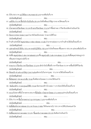 60. มีเงิน 500 บาท แบ่งให้ น้อง 4 คน คนละ 60 บาท จะเหลือเงินกี่บาท
    ประโยคสัญลักษณ์ ……………………………… ตอบ…………………………………
61. แม่มีเงิน 70 บาท ซื ้อกับข้ าวไปเป็ นเงิน 28 บาท เงินที่เหลือแบ่งให้ ลก 6 คน จะได้ คนละกี่บาท
                                                                          ู
    ประโยคสัญลักษณ์ ……………………………… ตอบ…………………………………
62. น ้าตาลทรายกิโลกรัมละ 10 บาท ข้ าวสารกิโลกรัมละ 15 บาท ถ้ าซื ้ออย่างละ 5 กิโลกรัมจะต้ องจ่ายเงินเท่าใด
    ประโยคสัญลักษณ์ ……………………………… ตอบ…………………………………
63. มีมะนาว 6กอง กองละ 5 ผล นามาจัดใหม่เป็ นกองละ 10 ผล จะได้ กี่กอง
    ประโยคสัญลักษณ์ ……………………………… ตอบ…………………………………
64. ร้ านค้ าแห่งหนึงมี สมุดปกอ่อน 4 กล่อง กล่องละ 12 เล่ม นามาขายเล่มละ 6 บาท ร้ านค้ าจะได้ เงินทังหมดกี่บาท
                    ่                                                                               ้
     ประโยคสัญลักษณ์ …………………….…………… ตอบ…………………
65. แม่ขายผักคะน้ าได้ เงิน 135 บาท ขายผักบุ้งได้ เงิน 158 บาท นาเงินทังหมดมาซื ้อแตงกวา 89 บาท แม่จะเหลือเงินกี่บาท
                                                                            ้
    ประโยคสัญลักษณ์ ……………………………… ตอบ…………………………………
66. ฉันซื ้อ สมุดปกอ่อน 5 เล่ม ราคาเล่มละ6 บาท ซื ้อ สมุดปกแข็ง 3 เล่ม ราคาเล่มละ 12 บาท ฉันซื ้อสมุดปกอ่อนถูกกว่า
    หรื อแพงกว่าสมุดปกแข็งกี่บาท
    ประโยคสัญลักษณ์ ……………………………………..……………… ตอบ…………………………………
67. ขายเงาะ 4 กิโลกรัม ราคากิโลกรัมละ 12 บาท แล้ วนาเงินไปซื ้อฝรั่ง ราคากิโลกรัมละ 6 บาท จะซื ้อฝรั่งได้ กี่กิโลกรัม
    ประโยคสัญลักษณ์ ………………………………………… ตอบ…………………
68. มีขนมปั ง 45 แผ่น แบ่งใส่ถง ๆ ละ 9 แผ่นแล้ วขายไปในราคาถุงละ 10 บาท จะได้ เงินทังหมดกี่บาท
                                 ุ                                                           ้
    ประโยคสัญลักษณ์ ……………………………………….… ตอบ…………………………………
68. ซื ้อน้ อยหน่า 184 ผล เน่าเสีย 19 ผล ที่เหลือขายไปผลละ 5 บาทจะได้ เงินเท่าไร
    ประโยคสัญลักษณ์ ……………………………… ตอบ…………………………………
69. ฉันมีมะพร้ าว 14 ผล คุณแม่ให้ อีก 16 ผล ฉันขายมะพร้ าวไป ผลละ 7 บาท ฉันจะได้ เงินทังหมดกี่บาท
                                                                                               ้
    ประโยคสัญลักษณ์ ……………………………… ตอบ…………………………………
70. คุณแม่ไปตลาดซื ้อน ้าตาลทราย 80บาท ซื ้อไข่เป็ ด 4 โหลราคาโหลละ 37 บาทคุณแม่จายเงินทังหมดกี่บาท
                                                                                           ่      ้
    ประโยคสัญลักษณ์ ……………………………… ตอบ…………………………………
71. มีเงิน 70 บาท ซื ้อน ้าตาลทราย 5 ถุง ราคาถุงละ 7 บาท จะเหลือเงินกี่บาท
    ประโยคสัญลักษณ์ ………………………………..… ตอบ…………………………………
72. ฉันซื ้อสีเมจิกราคากล่องละ 25 บาท จานวน 3 กล่อง ให้ เงินคนขายไป 100 บาท จะได้ รับเงินทอนเท่าใด
    ประโยคสัญลักษณ์ ………………..………………………… ตอบ…………………………………
73. ฉันซื ้อมะละกอ 6 ผล ผลละ 13 บาท ซื ้อแตงโม 3 ผล ผลละ 20 บาท ฉันต้ องจ่ายเงินเท่าไร
    ประโยคสัญลักษณ์ ……………………………… ตอบ…………………………………
 