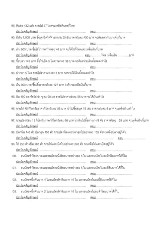 89. ดินสอ 432 แท่ง ขายไป 27 โหลจะเหลือดินสอกี่โหล
    ประโยคสัญลักษณ์ …………………………………………... ตอบ…………………………………
90. มีเงิน 7,000 บาท ซื ้อเตารี ดไฟฟามาขาย 25 อันราคาอันละ 450 บาท จะต้ องหาเงินมาเพิ่มกี่บาท
                                      ้
    ประโยคสัญลักษณ์ …………………………………………... ตอบ…………………………………
91. เงิน 600 บาท ซื ้อไข่ไก่ราคาโหลละ 48 บาท จะได้ ไข่กี่โหลและเหลือเงินกี่บาท
    ประโยคสัญลักษณ์ ………………………………………… ตอบ…………โหล เหลือเงิน …………บาท
92. ซื ้อปลา 145 บาท ซื ้อไข่เป็ ด 5 โหลราคาละ 38 บาท จะต้ องจ่ายเงินทังหมดเท่าไร
                                                                       ้
    ประโยคสัญลักษณ์ …………………………………………... ตอบ…………………………………
93. ปากกา 5 โหล ขายไปราคาแท่งละ 8 บาท จะขายได้ เงินทังหมดเท่าไร
                                                            ้
    ประโยคสัญลักษณ์ …………………………………………... ตอบ…………………………………
94. เงิน 900 บาท ซื ้อเสื ้อราคาตัวละ 127 บาท 3 ตัว จะเหลือเงินกี่บาท
    ประโยคสัญลักษณ์ …………………………………………... ตอบ…………………………………
95. ส้ ม 450 ผล จัดใส่เข่ง ๆ ละ 90 ผล ขายไปราคาเข่งละ 56 บาท จะได้ เงินเท่าไร
    ประโยคสัญลักษณ์ …………………………………………... ตอบ…………………………………
96. ขายไก่ 45 กิโลกรัมราคากิโลกรัมละ 56 บาท นาไปซื ้อสมุด 15 เล่ม ราตาเล่มละ 9 บาท จะเหลือเงินเท่าไร
    ประโยคสัญลักษณ์ …………………………………………... ตอบ…………………………………
97. ขายปลาช่อน 15 กิโลกรัมราคากิโลกรัมละ 68 บาท นาเงินไปซื ้อกางเกง 9 ตัว ราคาตัวละ 135 บาท จะเหลือเงินกี่บาท
    ประโยคสัญลักษณ์ …………………………………………... ตอบ…………………………………
98. ปลานิล 145 ตัว ปลาดุก 156 ตัว ขายปลานิลและปลาดุกไปอย่างละ 135 ตัวจะเหลือปลาอยูกี่ตว   ่ ั
    ประโยคสัญลักษณ์ ………………………………...…………………………………... ตอบ……………………
99. ไก่ 250 ตัว เป็ ด 265 ตัว ขายไก่และเป็ ดไปอย่างละ 245 ตัว จะเหลือไก่และเป็ ดอยูกี่ตว
                                                                                   ่ ั
    ประโยคสัญลักษณ์ …………………………………………... ตอบ…………………………………
100. ธนบัตรห้ าร้ อยบาทและธนบัตรหนึงร้ อยบาทอย่างละ 5 ใบ แลกธนบัตรใบละห้ าสิบบาทได้ กี่ใบ
                                           ่
    ประโยคสัญลักษณ์ …………………………………………... ตอบ…………………………………
101. ธนบัตรห้ าร้ อยบาทและธนบัตรหนึงร้ อยบาทอย่างละ 5 ใบ แลกธนบัตรใบละยี่สิบบาทได้ กี่ใบ
                                             ่
    ประโยคสัญลักษณ์ …………………………………………... ตอบ…………………………………
102. ธนบัตรหนึงพันบาท 4 ใบธนบัตรห้ าสิบบาท 16 ใบ แลกธนบัตรใบละยี่สิบบาทได้ กี่ใบ
                     ่
    ประโยคสัญลักษณ์ …………………………………………... ตอบ…………………………………
103. ธนบัตรหนึงพันบาท 2 ใบธนบัตรห้ าสิบบาท 16 ใบ แลกธนบัตรใบละห้ าร้ อยบาทได้ กี่ใบ
                       ่
    ประโยคสัญลักษณ์ …………………………………………... ตอบ…………………………………
 
