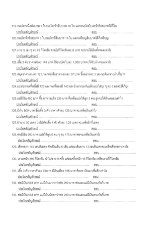119. ธนบัตรหนึงพันบาท 2 ใบธนบัตรห้ าสิบบาท 16 ใบ แลกธนบัตรใบละห้ าร้ อยบาทได้ กี่ใบ
                  ่
   ประโยคสัญลักษณ์ …………………………………………... ตอบ…………………………………
120. ธนบัตรห้ าร้ อยบาท 3 ใบธนบัตรยี่สิบบาท 18 ใบ แลกเหรี ยญสิบบาทได้ กี่เหรี ยญ
   ประโยคสัญลักษณ์ …………………………………………... ตอบ…………………………………
121. เงาะ 5 เข่ง ๆ ละ 45 กิโลกรัม ขายไปกิโลกรัมละ 8 บาท จะขายได้ เงินทังหมดเท่าไร
                                                                           ้
   ประโยคสัญลักษณ์ …………………………………………... ตอบ…………………………………
122. เสื ้อ 3 ตัว ราคาตัวละ 148 บาท ให้ ธนบัตรใบละ 1,000 บาทจะได้ รับเงินทอนเท่าไร
   ประโยคสัญลักษณ์ …………………………………………... ตอบ…………………………………
123. สมุดราคาเล่มละ 12 บาท หนังสือราคาเล่มละ 57 บาท ซื ้ออย่างละ 5 เล่มจะต้ องจ่ายเงินกี่บาท
   ประโยคสัญลักษณ์ …………………………………………... ตอบ…………………………………
124. มะม่วงกองที่หนึงมี 120 ผล กองที่สองมี 140 ผล นามารวมกันแล้ วแบ่งใส่ถง ๆ ละ 6 ผลจะได้ กี่ถง
                      ่                                                       ุ                 ุ
   ประโยคสัญลักษณ์ …………………………………………... ตอบ…………………………………
125. แม่มีเงิน 450 บาท ซื ้อ อาหารแห้ ง 239 บาท ที่เหลือแบ่งให้ ลก 3 คน ลูกจะได้ เงินคนละเท่าไร
                                                                 ู
   ประโยคสัญลักษณ์ …………………………………………... ตอบ…………………………………
126. มีเงิน 800 บาท ซื ้อเสื ้อ 3 ตัว ราคา ตัวละ 125 บาท จะเหลือเงินเท่าไร
   ประโยคสัญลักษณ์ …………………………………………... ตอบ…………………………………
127. ผ้ ายาว 30 เมตร นาไปตัดเสื ้อ 4 ตัว ตัวละ 1.25 เมตร จะเหลือผ้ ากี่เมตร
   ประโยคสัญลักษณ์ …………………………………………... ตอบ…………………………………
128. พ่อมีเงิน 900 บาท แบ่งให้ ลก 6 คน ๆ ละ 175 บาท พ่อจะเหลือเงินเท่าไร
                                     ู
      ประโยคสัญลักษณ์ …………………………………………... ตอบ…………………………………
129. เชือกยาว 145 เซนติเมตร ตัดเป็ นเส้ น 6 เส้ น แต่ละเส้ นยาว 13 เซนติเมตรจะเหลือเชือกยาวเท่าไร
      ประโยคสัญลักษณ์ …………………………………………... ตอบ…………………………………
130. เงาะหนัก 456 กิโลกรัม นาไปขาย 8 ครัง แต่ละครังหนัก 45 กิโลกรัม เหลือเงาะกี่กิโลกรัม
                                               ้        ้
      ประโยคสัญลักษณ์ …………………………………………... ตอบ…………………………………
131. เสื ้อ 3 ตัว ราคาตัวละ 78บาท มีเงินเพียง 198 บาท ต้ องหาเงินมาเพิ่มอีกเท่าไร
      ประโยคสัญลักษณ์ …………………………………………... ตอบ…………………………………
132. พ่อมีเงิน 564 บาท แม่มีเงินมากกว่าพ่อ 289 บาท พ่อและแม่มีเงินรวมกันกี่บาท
      ประโยคสัญลักษณ์ …………………………………………... ตอบ…………………………………
133. พ่อมีเงิน 564 บาท แม่มีเงินน้ อยกว่าพ่อ 289 บาท พ่อและแม่มีเงินรวมกันกี่บาท
      ประโยคสัญลักษณ์ …………………………………………... ตอบ…………………………………
 