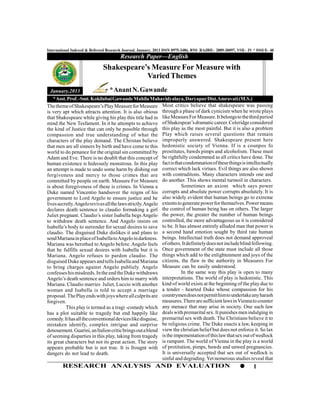 International Indexed & Refereed Research Journal, January, 2013 ISSN 0975-3486, RNI- RAJBIL- 2009-30097, VOL- IV * ISSUE- 40
                                        Research Paper—English
                              Shakespeare’s Measure For Measure with
                                          Varied Themes
  January,2013                    * Anant N. Gawande
    * Asst. Prof. -Smt. Kokilabai Gawande Mahila Mahavidyalaya, Daryapur Dist.Amravati (M.S.)
The theme of Shakespeare’s Play Measure for Measure Most critics believe that shakespeare was passing
is very apt which attracts attention. It is also obious through a phase of dark cynicism when he wrote plays
that Shakespeare while giving his play this title had in like Measure For Measure. It belongs to the third period
mind the New Tesfament. In it he attempts to achieve of Shakespear’s dramatic career. Coleridge considered
the kind of Justice that can only be possible through this play as the most painful. But it is also a problem
compassion and true understanding of what the Play which raises several questions that remain
characters of the play demand. The Christan believe improperly answered. Shakespeare present here
that men are all sinners by birth and have come to this hedonistic society of Vienna. If is a counpos fo
world to do penance for the original sin committed by prostitutes, bawds pimps and alcoholism. These must
Adam and Eve. There is no doublt that this concept of be rightfully condemmed as all critics have done. The
human existence is hideously monstrous. In this play fact is that condemnation of these things is intellectually
an attempt is made to undo some harm by dishing out correct which lack virtues. Evil things are also shown
forgiveness and mercy to those crimes that are with contraditons. Many characters intends one and
committed by people on earth. Measure For Measure do another. This shows mental turmoil in characters.
is about foregiveness of these is crimes. In Vienna a                  Sometimes an axiom which says power
Duke named Vincentio handsover the reigns of his corrupts and absolute power corrupts absolutely. It is
government to Lord Argelo to ensure justice and he also widely evident that human beings go to extreme
lives secretly. Angelo revives all the laws strictly. Angelo extents to generate power for themselves. Power means
declares death sentence to claudio formaking a girl the control of human being has on others. The larger
Juliet pregnant. Claudio’s sister Isabella begs Angelo the power, the greater the number of human beings
to withdraw death sentence. And Angelo insists on controlled, the more advantageous us it is considered
Isabella’s body to surrender for sexual desires to save to be. It has almost entirely alluded man that power is
claudio. The disguised Duke dislikes it and plans to a second hand emotion sought by third rate human
send Mariana in place of Isabella to Angelo in darkness. beings. Intellectual truth does not demand approveal
Mariana was berothed to Angelo before. Angelo feels of others. It definitely does not include blind following.
that he fulfills sexual desires with Isabella but it is Once government of the state must include all those
Mariana. Angelo refuses to pardon claudio. The things which add to the enlightenment and joys of the
disguised Duke appears and tells Isabella and Mariana citizens, the flaw in the authority in Measures For
to bring charges against Angelo publiely. Angelo Measure can be easily understood.
confesses his misdeeds. In the end the Duke withdraws                  In the same way this play is open to many
Angelo’s death sentence and orders him to marry with         interpretations. The world of play is hedonistic. This
Mariana. Claudio marries Juliet, Luccio with another kind of world exists at the beginning of the play due to
woman and Isabella is told to accept a marriage a tender - hearted Duke whose compassion for his
proposal. The Play ends with joys where all culprits are countrymen does not permit him to undertake any harash
forgiven.                                                    measures. There are sufficient laws in Vienna to counter
           This play is termed as a tragi -comedy which any menace that may arise in society. One such law
has a plot suitable to tragedy but end happily like deals with premarital sex. It punishes men indulging in
comedy. It has all the conventional devices like disguise, premarital sex with death. The Christians believe it to
mistaken identify, complex intrigue and surprise be religious crime. The Duke enacts a law, keeping in
denouement. Guarini, an Italion critic brings out a blend view the christian belief but does not enforce it. So lax
of seeming disparties in this play, taking from tragedy is the impementation of this law that sex out of wedlock
its great characters but not its great action. The story is rampant. The world of Vienna in the play is a world
appears probable but is not true. It is frougnt with of protitution, pimps, bawds and unwed pregnancies.
dangers do not lead to death.                                It is universally accepted that sex out of wedlock is
                                                             sinful and degrading. Yet nemerous studies reveal that
        RESEARCH ANALYSIS AND EVALUATION                                                                         1
 