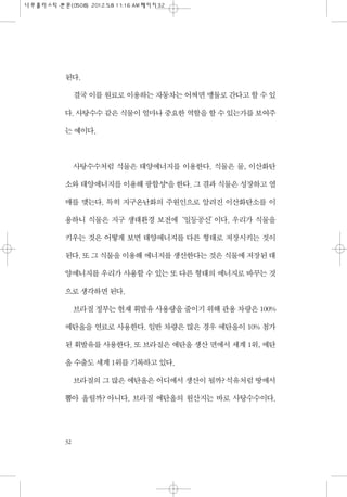 된다.
결국 이를 원료로 이용하는 자동차는 어쩌면 맹물로 간다고 할 수 있
다. 사탕수수 같은 식물이 얼마나 중요한 역할을 할 수 있는가를 보여주
는 예이다.
사탕수수처럼 식물은 태양에너지를 이용한다. 식물은 물, 이산화탄
소와 태양에너지를 이용해 광합성*을 한다. 그 결과 식물은 성장하고 열
매를 맺는다. 특히 지구온난화의 주원인으로 알려진 이산화탄소를 이
용하니 식물은 지구 생태환경 보전에‘일등공신’이다. 우리가 식물을
키우는 것은 어떻게 보면 태양에너지를 다른 형태로 저장시키는 것이
된다. 또 그 식물을 이용해 에너지를 생산한다는 것은 식물에 저장된 태
양에너지를 우리가 사용할 수 있는 또 다른 형태의 에너지로 바꾸는 것
으로 생각하면 된다.
브라질 정부는 현재 휘발유 사용량을 줄이기 위해 관용 차량은 100%
에탄올을 연료로 사용한다. 일반 차량은 많은 경우 에탄올이 10% 첨가
된 휘발유를 사용한다. 또 브라질은 에탄올 생산 면에서 세계 1위, 에탄
올 수출도 세계 1위를 기록하고 있다.
브라질의 그 많은 에탄올은 어디에서 생산이 될까? 석유처럼 땅에서
뽑아 올릴까? 아니다. 브라질 에탄올의 원산지는 바로 사탕수수이다.
32
 