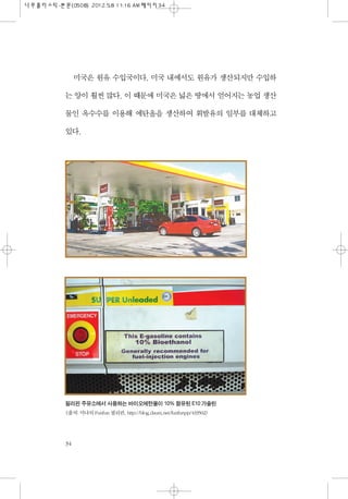미국은 원유 수입국이다. 미국 내에서도 원유가 생산되지만 수입하
는 양이 훨씬 많다. 이 때문에 미국은 넓은 땅에서 얻어지는 농업 생산
물인 옥수수를 이용해 에탄올을 생산하여 휘발유의 일부를 대체하고
있다.
34
필리핀 주유소에서 사용하는 바이오에탄올이 10% 함유된 E10 가솔린
<출처: 미나의 Funfun 필리핀. http://blog.daum.net/funfunpp/433502>
 