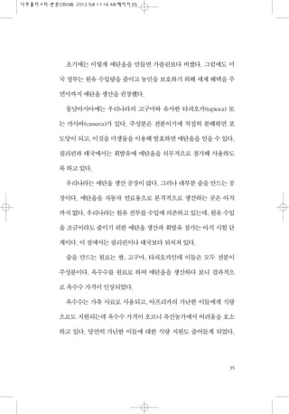 초기에는 이렇게 에탄올을 만들면 가솔린보다 비쌌다. 그럼에도 미
국 정부는 원유 수입량을 줄이고 농민을 보호하기 위해 세제 혜택을 주
면서까지 에탄올 생산을 권장했다.
동남아시아에는 우리나라의 고구마와 유사한 타피오카(tapioca) 또
는 카사바(cassava)가 있다. 주성분은 전분이기에 적절히 분해하면 포
도당이 되고, 이것을 미생물을 이용해 발효하면 에탄올을 얻을 수 있다.
필리핀과 태국에서는 휘발유에 에탄올을 의무적으로 첨가해 사용하도
록 하고 있다.
우리나라는 에탄올 생산 공장이 많다. 그러나 대부분 술을 만드는 공
장이다. 에탄올을 자동차 연료용으로 본격적으로 생산하는 곳은 아직
까지 없다. 우리나라는 원유 전부를 수입에 의존하고 있는데, 원유 수입
을 조금이라도 줄이기 위한 에탄올 생산과 휘발유 첨가는 아직 시험 단
계이다. 이 점에서는 필리핀이나 태국보다 뒤처져 있다.
술을 만드는 원료는 쌀, 고구마, 타피오카인데 이들은 모두 전분이
주성분이다. 옥수수를 원료로 하여 에탄올을 생산하다 보니 결과적으
로 옥수수 가격이 인상되었다.
옥수수는 가축 사료로 사용되고, 아프리카의 가난한 이들에게 식량
으로도 지원되는데 옥수수 가격이 오르니 축산농가에서 어려움을 호소
하고 있다. 당연히 가난한 이들에 대한 식량 지원도 줄어들게 되었다.
35
 