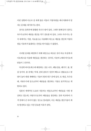 이런 상황에 이르자 전 세계 많은 이들이 식량자원을 에너지화하지 말
자는 문제를 제기하기도 한다.
중국은 동북부에 광활한 옥수수 밭이 있다. 그래서 한때 중국 정부도
옥수수로부터 에탄올 생산을 적극 검토한 바 있다. 그러나 옥수수는 중
국 내에서도 식량, 사료용으로 사용해야 하므로 에탄올 생산에 식량자
원을 사용하지 않겠다는 선언을 하지 않을 수 없었다.
이러한 문제를 해결하기 위해 대안으로 떠오른 것이 바로 목질계 바
이오매스를 이용해 에탄올을 생산하는 것이다. 이른바 2세대 바이오에
탄올이 그것이다.
목질계 바이오매스에 해당하는 것은 나무, 폐농산물, 폐가구, 풀, 볏
짚 등이다. 풀 중에는 억새, 갈대 종류가 성장이 빠르고 셀룰로오스 함
량이 높아 대량 재배하는 기술이 현재 연구 중에 있다. 또 볏짚, 옥수숫
대, 사탕수수대 등으로부터 에탄올을 생산하는 기술도 본격적으로 개
발되고 있다.
일본의 세계적인 도요타 자동차는 볏짚으로부터 에탄올을 시험 생
산하고 있는데, 사탕수수로부터 에탄올을 생산하는 것과 비교하여 가
격 면에서 큰 차이가 없는 것으로 알려졌다. 이는 에탄올 생산기술이 계
속 발전하고 있는 가장 중요한 이유가 된다.
36
 