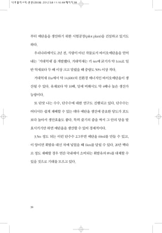 부터 에탄올을 생산하기 위한 시험공장(pilot plant)을 건설하고 있기도
하다.
우리나라에서도 2년 전, 식량이 아닌 작물로서 바이오에탄올을 얻어
내는‘거대억새’를 개발했다. 거대억새는 키 4m에 굵기가 약 1cm로 일
반 억새보다 두 배 이상 크고 말렸을 때 중량도 50% 이상 적다.
거대억새 1ha에서 약 14,600ℓ의 친환경 에너지인 바이오에탄올이 생
산될 수 있다. 유채보다 약 10배, 밀에 비해서도 약 4배나 높은 생산가
능량이다.
또 단맛 나는 수수, 단수수에 대한 연구도 진행되고 있다. 단수수는
어디서든 쉽게 재배할 수 있는 데다 에탄올 생산에 중요한 당도가 포도
보다 높아서 생산효율도 좋다. 특히 줄기의 즙을 짜서 그 안의 당을 발
효시키기만 하면 에탄올을 생산할 수 있어 경제적이다.
3.5m 정도 되는 이런 단수수 2그루면 에탄올 60ml를 만들 수 있고,
이 양이면 휘발유 대신 차에 넣었을 때 1km를 달릴 수 있다. 20만 헥타
르 정도 재배할 경우 연간 국내에서 소비되는 휘발유의 8%를 대체할 수
있을 것으로 기대를 모으고 있다.
38
 