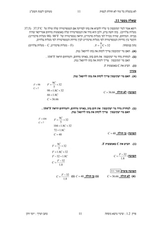 ‫לנסות‬ ‫חדלת‬ ‫לא‬ ‫עוד‬ ‫כל‬ ‫נכשלת‬ ‫לא‬‫תשע"ג‬ ‫לשנת‬ ‫מעודכן‬
‫פרק‬1.2:‫נושא‬ ‫שינוי‬‫נוסחה‬11‫דהן‬ ‫יוסי‬ : ‫וערך‬ ‫כתב‬
11
‫מספר‬ ‫שאלה‬33.
‫על‬ ‫עולה‬ ‫שלה‬ ‫הטמפרטורה‬ ‫אם‬ ‫לבדיקה‬ ‫בתו‬ ‫את‬ ‫להביא‬ ‫עליו‬ ‫כי‬ ‫יעקובסון‬ ‫למר‬ ‫אמר‬ ‫רופא‬C35.7(37.5
‫שהיה‬ ‫אמריקאי‬ ‫מדחום‬ ‫באמצעות‬ ‫שלה‬ ‫הטמפרטורה‬ ‫את‬ ‫מדד‬ ‫הוא‬ ‫ולכן‬ ,‫ברע‬ ‫חשה‬ ‫בתו‬ . )‫צלזיוס‬ ‫מעלות‬
‫ש‬ ,‫המדחום‬ .‫בביתו‬‫של‬ ‫טמפרטורה‬ ‫הראה‬ ,‫פרנהייט‬ ‫מעלות‬ ‫לפי‬ ‫מכויל‬ ‫היה‬98F(98.)‫פרנהייט‬ ‫מעלות‬
,‫צלזיוס‬ ‫מעלות‬ ‫לפי‬ ‫הטמפרטורה‬ ‫מדידת‬ ‫לבין‬ ‫פרנהייט‬ ‫מעלות‬ ‫לפי‬ ‫הטמפרטורה‬ ‫מדידת‬ ‫בין‬ ‫הקשר‬
:‫בנוסחה‬ ‫נתון‬32C
5
9
F .(F–,‫פרנהייט‬ ‫מעלות‬C–)‫צלזיוס‬ ‫מעלות‬
(‫א‬)..‫נמק‬ ?‫לרופא‬ ‫בתו‬ ‫את‬ ‫לקחת‬ ‫צריך‬ ‫יעקובסון‬ ‫מר‬ ‫האם‬
(‫ב‬).‫יעק‬ ‫מר‬ ‫מדד‬ ‫למחרת‬‫ו‬‫בסון‬‫הראה‬ ‫והמדחום‬ ,‫מדחום‬ ‫באותו‬ ,‫בתו‬ ‫חום‬ ‫את‬104F.
‫יעקובסון‬ ‫מר‬ ‫האם‬.‫נמק‬ ?‫לרופא‬ ‫בתו‬ ‫את‬ ‫לקחת‬ ‫צריך‬
(‫ג‬).‫הב‬‫י‬‫את‬ ‫ע‬C‫באמצעות‬F.
‫פתרון‬
.)‫(א‬‫צריך‬ ‫יעקובסון‬ ‫מר‬ ‫האם‬‫נמק‬ ?‫לרופא‬ ‫בתו‬ ‫את‬ ‫לקחת‬.
‫תשובה‬:‫חולה‬ ‫לא‬66.36C
.)‫(ב‬‫יעק‬ ‫מר‬ ‫מדד‬ ‫למחרת‬‫ו‬‫בסון‬‫הראה‬ ‫והמדחום‬ ,‫מדחום‬ ‫באותו‬ ,‫בתו‬ ‫חום‬ ‫את‬104F.
‫יעקובסון‬ ‫מר‬ ‫האם‬.‫נמק‬ ?‫לרופא‬ ‫בתו‬ ‫את‬ ‫לקחת‬ ‫צריך‬
‫תשובה‬:‫חולה‬ ‫כן‬40C
.)‫(ג‬‫הב‬‫י‬‫את‬ ‫ע‬C‫באמצעות‬F.
‫תשו‬‫בה‬:
8.1
32

F
C
‫תש‬‫וב‬‫סופית‬ ‫ה‬‫מאגר‬/11
)‫(א‬‫חולה‬ ‫לא‬66.36C‫(ב‬)‫חולה‬ ‫כן‬40C)‫(ג‬
8.1
32

F
C
8.1
32
8.132
328.1
32
5
9





F
C
CF
CF
C
F
66.36
8.166
328.198
32
5
9




C
C
C
C
F
?
98


C
F
40
8.172
328.1104
32
5
9




C
C
C
C
F
?
104


C
F
 