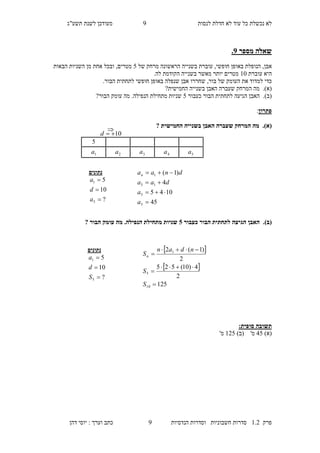 ‫לנסות‬ ‫חדלת‬ ‫לא‬ ‫עוד‬ ‫כל‬ ‫נכשלת‬ ‫לא‬9‫מעו‬‫תשע"ג‬ ‫לשנת‬ ‫דכן‬
‫פרק‬2.1‫הנדסיות‬ ‫וסדרות‬ ‫חשבוניות‬ ‫סדרות‬9‫דהן‬ ‫יוסי‬ : ‫וערך‬ ‫כתב‬
‫מספר‬ ‫שאלה‬2.
‫אבן‬,‫הנופלת‬,‫חופשי‬ ‫באופן‬‫של‬ ‫מרחק‬ ‫הראשונה‬ ‫בשנייה‬ ‫עוברת‬7‫הבאות‬ ‫השניות‬ ‫מן‬ ‫אחת‬ ‫ובכל‬ ,‫מטרים‬
‫עוברת‬ ‫היא‬20.‫לה‬ ‫הקודמת‬ ‫בשנייה‬ ‫מאשר‬ ‫יותר‬ ‫מטרים‬
‫את‬ ‫למדוד‬ ‫כדי‬‫בור‬ ‫של‬ ‫העומק‬,.‫הבור‬ ‫לתחתית‬ ‫חופשי‬ ‫באופן‬ ‫שנפלה‬ ‫אבן‬ ‫שחררו‬
(‫א‬).‫שעב‬ ‫המרחק‬ ‫מה‬?‫החמישית‬ ‫בשנייה‬ ‫האבן‬ ‫רה‬
(‫ב‬).‫כעבור‬ ‫הבור‬ ‫לתחתית‬ ‫הגיעה‬ ‫האבן‬7‫מה‬ .‫הנפילה‬ ‫מתחילת‬ ‫שניות‬?‫הבור‬ ‫עומק‬
‫פתרון‬:
(‫א‬).‫החמישית‬ ‫בשנייה‬ ‫האבן‬ ‫שעברה‬ ‫המרחק‬ ‫מה‬?
(‫ב‬).‫כעבור‬ ‫הבור‬ ‫לתחתית‬ ‫הגיעה‬ ‫האבן‬0‫הבור‬ ‫עומק‬ ‫מה‬ .‫הנפילה‬ ‫מתחילת‬ ‫שניות‬?
‫תשובה‬:‫סופית‬
)‫(א‬17)‫(ב‬ '‫מ‬217'‫מ‬
‫נתונים‬
?
10
5
5
1



a
d
a
45
1045
4
)1(
5
5
15
1




a
a
daa
dnaan
‫נתונים‬
?
10
5
5
1



S
d
a
 
 
125
2
4)10(525
2
)1(2
10
5
1





S
S
ndan
Sn
5
5a4a3a2a1a
10d

 