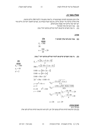 ‫לנסות‬ ‫חדלת‬ ‫לא‬ ‫עוד‬ ‫כל‬ ‫נכשלת‬ ‫לא‬22‫מעו‬‫תשע"ג‬ ‫לשנת‬ ‫דכן‬
‫פרק‬2.1‫הנדסיות‬ ‫וסדרות‬ ‫חשבוניות‬ ‫סדרות‬22‫דהן‬ ‫יוסי‬ : ‫וערך‬ ‫כתב‬
‫מספר‬ ‫שאלה‬11.
‫ה‬ ‫לבחינה‬ ‫מתכוננים‬ ‫ונדב‬ ‫אלון‬.‫פסיכומטרית‬‫צריך‬ ‫מהם‬ ‫אחד‬ ‫כל‬‫ללמוד‬780.‫חדשות‬ ‫מילים‬
‫יום‬ ‫מדי‬ ‫שילמד‬ ‫החליט‬ ‫אלון‬10‫עבודה‬ ‫תכנית‬ ‫בנה‬ ‫נדב‬ .‫מילים‬‫כך‬,‫שביום‬‫ה‬‫ילמד‬ ‫ראשון‬20‫ומדי‬ ‫מילים‬
.‫הקודם‬ ‫ביום‬ ‫מאשר‬ ‫יותר‬ ‫מילים‬ ‫שתי‬ ‫ילמד‬ ‫יום‬
)‫(א‬?‫לבחינה‬ ‫אלון‬ ‫למד‬ ‫ימים‬ ‫כמה‬
(‫ב‬).‫יסיים‬ ‫השניים‬ ‫מבין‬ ‫מי‬‫את‬‫לימוד‬.‫נמקו‬ ?‫יותר‬ ‫מוקדם‬ ‫המילים‬
:‫פתרון‬
)‫(א‬‫לבחינה‬ ‫אלון‬ ‫למד‬ ‫ימים‬ ‫כמה‬?
(‫ב‬).‫יותר‬ ‫מוקדם‬ ‫המילים‬ ‫לימוד‬ ‫את‬ ‫יסיים‬ ‫השניים‬ ‫מבין‬ ‫מי‬.‫נמקו‬ ?
:‫סופית‬ ‫תשובה‬
)‫(א‬19‫ימים‬
‫במשך‬ ‫המילים‬ ‫למידת‬ ‫את‬ ‫יסיים‬ ‫נדב‬ )‫(ב‬10‫את‬ ‫יסיים‬ ‫הוא‬ ‫ולכן‬ ,‫יום‬‫אלון‬ ‫לפני‬ ‫המילים‬ ‫למידת‬
‫אלון‬
‫נתונים‬
29
20
580
20
580


n
Sn
‫נדב‬
‫נתונים‬
2
10
580
1



d
a
Sn
 
 
 
 
01160182
2181160
2181160
22201160
2
)1(2102
580
2
)1(2
2
2
1








nn
nn
nn
nn
nn
ndan
Sn
1160
324218
2
2




c
bb
a
cbxaxy
2920
20
4
9818
2
29
4
9818
1
4
9818
2,1
)2(2
)1160)(2(4324)18(
2,1
2
42
2,1














nn
n
n
n
n
a
cabb
n
 