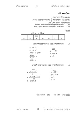 ‫לנסות‬ ‫חדלת‬ ‫לא‬ ‫עוד‬ ‫כל‬ ‫נכשלת‬ ‫לא‬21‫מעו‬‫תשע"ג‬ ‫לשנת‬ ‫דכן‬
‫פרק‬2.1‫הנדסיות‬ ‫וסדרות‬ ‫חשבוניות‬ ‫סדרות‬21‫דהן‬ ‫יוסי‬ : ‫וערך‬ ‫כתב‬
‫מספר‬ ‫שאלה‬13.
‫הלך‬ ‫ספורטאי‬5‫רצופות‬ ‫שעות‬.
‫ל‬ ‫השווה‬ ‫מרחק‬ ‫עבר‬ ‫שעה‬ ‫בכל‬-
5
4
.‫הקודמת‬ ‫בשעה‬ ‫שעבר‬ ‫מהמרחק‬
‫עבר‬ ‫הוא‬ ‫השלישית‬ ‫בשעה‬1,000.‫מטר‬
(‫א‬)..‫הראשונה‬ ‫בשעה‬ ‫הספורטאי‬ ‫שעבר‬ ‫המרחק‬ ‫את‬ ‫חשבו‬
(‫ב‬).‫הספ‬ ‫שעבר‬ ‫המרחק‬ ‫כל‬ ‫את‬ ‫חשבו‬‫ב‬ ‫ורטאי‬‫משך‬5.‫שעות‬
‫פתרון‬:
.‫א‬.‫הראשונה‬ ‫בשעה‬ ‫הספורטאי‬ ‫שעבר‬ ‫המרחק‬ ‫את‬ ‫חשבו‬
.‫ב‬‫במשך‬ ‫הספורטאי‬ ‫שעבר‬ ‫המרחק‬ ‫כל‬ ‫את‬ ‫חשבו‬5.‫שעות‬
‫ת‬‫שובה‬:(‫א‬)4170‫מטר‬(‫ב‬)11,494.1‫מטר‬
‫נתונים‬
?
7
8.0
6250
7
5
4
1




S
n
q
a
1
12
2
1
2
13
1
1
6250
)8.0(
4000
)8.0(4000
a
a
a
qaa
qaa n
n




 
‫נתונים‬
?
4000
8.0
1
3
5
4



a
a
q
‫נתונים‬
4.24696
18.0
)18.0(6250
1
)1(
7
7
7
1







S
S
q
qa
S
n
n
1000
7a6a5a4a3a2a1a
8.0xq 8.0:q

 