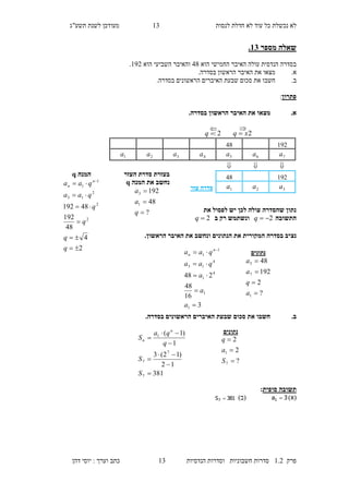 ‫לנסות‬ ‫חדלת‬ ‫לא‬ ‫עוד‬ ‫כל‬ ‫נכשלת‬ ‫לא‬23‫מעו‬‫תשע"ג‬ ‫לשנת‬ ‫דכן‬
‫פרק‬2.1‫הנדסיות‬ ‫וסדרות‬ ‫חשבוניות‬ ‫סדרות‬23‫דהן‬ ‫יוסי‬ : ‫וערך‬ ‫כתב‬
.12 ‫מספר‬ ‫שאלה‬
‫הוא‬ ‫החמישי‬ ‫האיבר‬ ‫עולה‬ ‫הנדסית‬ ‫בסדרה‬18‫ו‬‫הוא‬ ‫השביעי‬ ‫האיבר‬291.
.‫א‬‫מצאו‬‫בסדרה‬ ‫הראשון‬ ‫האיבר‬ ‫את‬.
.‫ב‬‫חשבו‬‫ס‬ ‫את‬‫בסדרה‬ ‫הראשונים‬ ‫האיברים‬ ‫שבעת‬ ‫כום‬.
‫פתרון‬:
.‫א‬.‫בסדרה‬ ‫הראשון‬ ‫האיבר‬ ‫את‬ ‫מצאו‬
‫את‬ ‫לפסול‬ ‫יש‬ ‫לכן‬ ‫עולה‬ ‫שהסדרה‬ ‫נתון‬
‫התשובה‬2q‫ב‬ ‫רק‬ ‫ונשתמש‬2q
‫נצ‬.‫הראשון‬ ‫האיבר‬ ‫את‬ ‫ונחשב‬ ‫הנתונים‬ ‫את‬ ‫המקורית‬ ‫בסדרה‬ ‫יב‬
.‫ב‬.‫בסדרה‬ ‫הראשונים‬ ‫האיברים‬ ‫שבעת‬ ‫סכום‬ ‫את‬ ‫חשבו‬
‫סופית‬ ‫תשובה‬:
)‫(א‬3a1 )‫(ב‬381S7 
‫המנה‬q
2
4
48
192
48192
2
2
2
13
1
1





 
q
q
q
q
qaa
qaa n
n
‫נתונים‬
?
2
192
48
1
7
5




a
q
a
a
381
12
)12(3
1
)1(
7
7
7
1







S
S
q
qa
S
n
n
‫העזר‬ ‫סדרת‬ ‫בעזרת‬
‫המנה‬ ‫את‬ ‫נחשב‬q
?
48
192
1
3



q
a
a
3
16
48
248
1
1
4
1
4
15
1
1




 
a
a
a
qaa
qaa n
n
‫נתונים‬
?
2
2
7
1



S
a
q
29118
7a6a5a4a3a2a1a

29118
3a2a1a‫עזר‬ ‫סדרה‬
2xq 

2:q

 