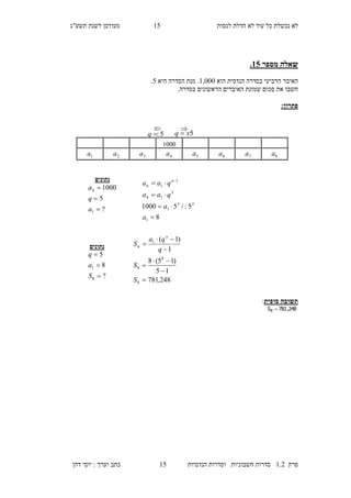 ‫לנסות‬ ‫חדלת‬ ‫לא‬ ‫עוד‬ ‫כל‬ ‫נכשלת‬ ‫לא‬27‫מעו‬‫תשע"ג‬ ‫לשנת‬ ‫דכן‬
‫פרק‬2.1‫הנדסיות‬ ‫וסדרות‬ ‫חשבוניות‬ ‫סדרות‬27‫דהן‬ ‫יוסי‬ : ‫וערך‬ ‫כתב‬
‫מספר‬ ‫שאלה‬10.
‫הוא‬ ‫הנדסית‬ ‫בסדרה‬ ‫הרביעי‬ ‫האיבר‬2,000‫היא‬ ‫הסדרה‬ ‫מנת‬ .7.
.‫בסדרה‬ ‫הראשונים‬ ‫האיברים‬ ‫שמונת‬ ‫סכום‬ ‫את‬ ‫חשבו‬
:‫פתרון‬
‫סופית‬ ‫תשובה‬:
248,781S8 
‫נתונים‬
?
5
1000
1
4



a
q
a
8
5:/51000
1
33
1
3
14
1
1



 
a
a
qaa
qaa n
n
248,781
15
)15(8
1
)1(
8
8
8
1







S
S
q
qa
S
n
n‫נתונים‬
?
8
5
8
1



S
a
q
2000
8a7a6a5a4a3a2a1a
5xq 5:q

 