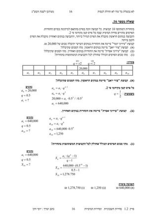 ‫לנסות‬ ‫חדלת‬ ‫לא‬ ‫עוד‬ ‫כל‬ ‫נכשלת‬ ‫לא‬24‫מעו‬‫תשע"ג‬ ‫לשנת‬ ‫דכן‬
‫פרק‬2.1‫הנדסיות‬ ‫וסדרות‬ ‫חשבוניות‬ ‫סדרות‬24‫דהן‬ ‫יוסי‬ : ‫וערך‬ ‫כתב‬
‫מספר‬ ‫שאלה‬16.
‫השתתפו‬ ‫בתחרות‬20‫למיקומה‬ ‫בהתאם‬ ‫בפרס‬ ‫זוכה‬ ‫קבוצה‬ ‫כל‬ .‫קבוצות‬‫בסיום‬.‫התחרות‬
‫פרס‬ ‫כל‬ ‫שבה‬ ‫הנדסית‬ ‫סדרה‬ ‫מהווים‬ ‫הפרסים‬‫קטן‬‫פי‬ ‫מקודמו‬1.
‫הקבוצה‬‫ביותר‬ ‫הגדול‬ ‫הפרס‬ ‫את‬ ‫מקבלת‬ ‫הראשון‬ ‫במקום‬,‫והקבוצ‬‫ה‬‫האחרון‬ ‫במקום‬‫מקבל‬‫ת‬‫הפרס‬ ‫את‬
.‫ביותר‬ ‫הקטן‬
‫קבוצת‬‫ה‬ ‫את‬ ‫סיימה‬ "‫תמר‬ ‫"עירוני‬‫תחרות‬‫של‬ ‫סכום‬ ‫וקיבלה‬ ‫השישי‬ ‫במקום‬10,000.₪
(‫א‬).‫קבוצת‬‫"צו‬"‫יואב‬ ‫ר‬.‫הראשון‬ ‫במקום‬ ‫סיימה‬‫מ‬?‫שקיבלה‬ ‫הסכום‬ ‫הו‬
(‫ב‬).‫קבוצת‬"‫אפרת‬ ‫"עירוני‬‫ה‬ ‫את‬ ‫סיימה‬‫תחרות‬‫הסכום‬ ‫מהו‬ .‫האחרון‬ ‫במקום‬‫ש‬‫קיבלה‬?
(‫ג‬).‫מ‬‫הו‬‫ה‬ ‫סכום‬‫פרסי‬‫ב‬ ‫המשתתפות‬ ‫הקבוצות‬ ‫לכל‬ ‫שחולק‬ ‫הכולל‬ ‫ם‬‫תחרות‬?
:‫פתרון‬
(‫א‬).?‫שקיבלה‬ ‫הסכום‬ ‫מהו‬ .‫הראשון‬ ‫במקום‬ ‫סיימה‬ "‫יואב‬ ‫"צור‬ ‫קבוצת‬
‫פי‬ ‫מקודמו‬ ‫קטן‬ ‫פרס‬ ‫כל‬3.
‫משמעות‬:
2
1
q
(‫ב‬)..‫האחרון‬ ‫במקום‬ ‫התחרות‬ ‫את‬ ‫סיימה‬ "‫אפרת‬ ‫"עירוני‬ ‫קבוצת‬
(‫ג‬).?‫בתחרות‬ ‫המשתתפות‬ ‫הקבוצות‬ ‫לכל‬ ‫שחולק‬ ‫הכולל‬ ‫הפרסים‬ ‫סכום‬ ‫מהו‬
‫סופית‬ ‫תשובה‬:
)‫(א‬410,000₪)‫(ב‬2,170₪)‫(ג‬2,158,570₪
‫נתונים‬
?
5.0
000,20
1
6



a
q
a
000,640
5.0:/5.0000,20
1
55
1
5
16
1
1



 
a
a
qaa
qaa n
n
‫נתונים‬
?
5.0
000,640
10
1



a
q
a
250,1
5.0000,640
10
9
10
9
110
1
1



 
a
a
qaa
qaa n
n
‫נתונים‬
?
5.0
000,640
10
1



S
q
a
750.278,1
15.0
)15.0(000,640
1
)1(
10
10
10
1







S
S
q
qa
S
n
n
10,000
10a9a8a7a6a5a4a3a2a1a
2:q2xq 

 