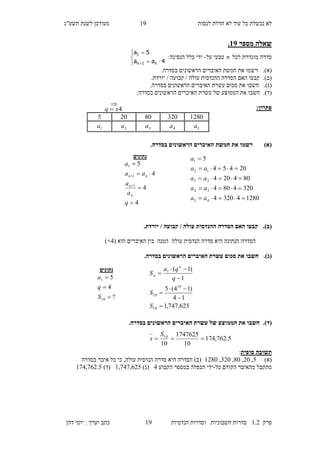 ‫לנסות‬ ‫חדלת‬ ‫לא‬ ‫עוד‬ ‫כל‬ ‫נכשלת‬ ‫לא‬29‫מעו‬‫תשע"ג‬ ‫לשנת‬ ‫דכן‬
‫פרק‬2.1‫הנדסיות‬ ‫וסדרות‬ ‫חשבוניות‬ ‫סדרות‬29‫דהן‬ ‫יוסי‬ : ‫וערך‬ ‫כתב‬
‫מספר‬ ‫שאלה‬12.
‫לכל‬ ‫מוגדרת‬ ‫סדרה‬n‫על‬ ‫טבעי‬-:‫הנסיגה‬ ‫כלל‬ ‫ידי‬





 4aa
5a
n1n
1
)‫(א‬..‫בסדרה‬ ‫הראשונים‬ ‫האיברים‬ ‫חמשת‬ ‫את‬ ‫רשמו‬
(‫ב‬).‫עולה‬ ‫ההנדסית‬ ‫הסדרה‬ ‫האם‬ ‫קבעו‬.‫יורדת‬ / ‫קבועה‬ /
(‫ג‬).‫חשבו‬.‫בסדרה‬ ‫הראשונים‬ ‫האיברים‬ ‫עשרת‬ ‫סכום‬ ‫את‬
(‫ד‬).‫בסדרה‬ ‫הראשונים‬ ‫האיברים‬ ‫עשרת‬ ‫של‬ ‫הממוצע‬ ‫את‬ ‫חשבו‬.
:‫פתרון‬
)‫(א‬.‫בסדרה‬ ‫הראשונים‬ ‫האיברים‬ ‫חמשת‬ ‫את‬ ‫רשמו‬
(‫ב‬)..‫יורדת‬ / ‫קבועה‬ / ‫עולה‬ ‫ההנדסית‬ ‫הסדרה‬ ‫האם‬ ‫קבעו‬
‫סדרה‬ ‫היא‬ ‫הנתונה‬ ‫הסדרה‬‫הנדסית‬‫עול‬‫ה‬‫המנה‬‫הוא‬ ‫האיברים‬ ‫בין‬(1+)
(‫ג‬)..‫בסדרה‬ ‫הראשונים‬ ‫האיברים‬ ‫עשרת‬ ‫סכום‬ ‫את‬ ‫חשבו‬
(‫ד‬)..‫בסדרה‬ ‫הראשונים‬ ‫האיברים‬ ‫עשרת‬ ‫של‬ ‫הממוצע‬ ‫את‬ ‫חשבו‬
‫סופית‬ ‫תשובה‬:
)‫(א‬7,10,80,310,2180‫בסדרה‬ ‫איבר‬ ‫כל‬ ‫כי‬ ,‫עולה‬ ‫הנדסית‬ ‫סדרה‬ ‫היא‬ ‫הסדרה‬ )‫(ב‬
‫הקוד‬ ‫מהאיבר‬ ‫מתקבל‬‫על‬ ‫ם‬-‫הקבוע‬ ‫במספר‬ ‫הכפלה‬ ‫ידי‬1)‫(ג‬2,515,417)‫(ד‬251,541.7
128032080205
5a4a3a2a1a

4xq 
‫נתונים‬
4
4
4
5
1
1
1






q
a
a
aa
a
n
n
nn
128043204
3204804
804204
20454
5
45
34
23
12
1





aa
aa
aa
aa
a
625,747,1
14
)14(5
1
)1(
10
10
10
1







S
S
q
qa
S
n
n
‫נתונים‬
?
4
5
10
1



S
q
a
5.762,174
10
1747625
10
10

S
x
 