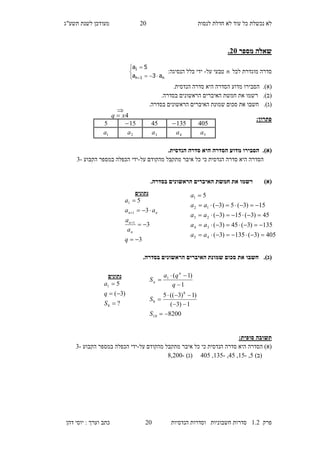 ‫לנסות‬ ‫חדלת‬ ‫לא‬ ‫עוד‬ ‫כל‬ ‫נכשלת‬ ‫לא‬10‫מעו‬‫תשע"ג‬ ‫לשנת‬ ‫דכן‬
‫פרק‬2.1‫הנדסיות‬ ‫וסדרות‬ ‫חשבוניות‬ ‫סדרות‬10‫דהן‬ ‫יוסי‬ : ‫וערך‬ ‫כתב‬
‫מספר‬ ‫שאלה‬35.
‫לכל‬ ‫מוגדרת‬ ‫סדרה‬n‫על‬ ‫טבעי‬-:‫הנסיגה‬ ‫כלל‬ ‫ידי‬





 n1n
1
a3a
5a
(‫א‬)..‫הנדסית‬ ‫סדרה‬ ‫היא‬ ‫הסדרה‬ ‫מדוע‬ ‫הסבירו‬
(‫ב‬)..‫בסדרה‬ ‫הראשונים‬ ‫האיברים‬ ‫חמשת‬ ‫את‬ ‫רשמו‬
(‫ג‬)..‫בסדרה‬ ‫הראשונים‬ ‫האיברים‬ ‫שמונת‬ ‫סכום‬ ‫את‬ ‫חשבו‬
:‫פתרון‬
(‫א‬)..‫הנדסית‬ ‫סדרה‬ ‫היא‬ ‫הסדרה‬ ‫מדוע‬ ‫הסבירו‬
‫על‬ ‫מהקודם‬ ‫מתקבל‬ ‫איבר‬ ‫כל‬ ‫כי‬ ‫הנדסית‬ ‫סדרה‬ ‫היא‬ ‫הסדרה‬-‫הקבוע‬ ‫במספר‬ ‫הכפלה‬ ‫ידי‬-3
)‫(א‬.‫בסדרה‬ ‫הראשונים‬ ‫האיברים‬ ‫חמשת‬ ‫את‬ ‫רשמו‬
(‫ג‬).‫חשבו‬.‫בסדרה‬ ‫הראשונים‬ ‫האיברים‬ ‫שמונת‬ ‫סכום‬ ‫את‬
:‫סופית‬ ‫תשובה‬
‫על‬ ‫מהקודם‬ ‫מתקבל‬ ‫איבר‬ ‫כל‬ ‫כי‬ ‫הנדסית‬ ‫סדרה‬ ‫היא‬ ‫הסדרה‬ )‫(א‬-‫הקבוע‬ ‫במספר‬ ‫הכפלה‬ ‫ידי‬-3
)‫(ב‬7,-27,17,-237,107)‫(ג‬-8,100
‫נתונים‬
3
3
3
5
1
1
1






q
a
a
aa
a
n
n
nn
405)3(135)3(
135)3(45)3(
45)3(15)3(
15)3(5)3(
5
45
34
23
12
1





aa
aa
aa
aa
a
40513545155
5a4a3a2a1a

4xq 
8200
1)3(
)1)3((5
1
)1(
10
8
8
1







S
S
q
qa
S
n
n
‫נתונים‬
?
)3(
5
8
1



S
q
a
 