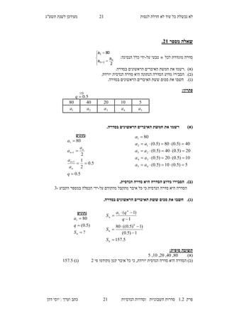 ‫לנסות‬ ‫חדלת‬ ‫לא‬ ‫עוד‬ ‫כל‬ ‫נכשלת‬ ‫לא‬12‫מעו‬‫תשע"ג‬ ‫לשנת‬ ‫דכן‬
‫פרק‬2.1‫הנדסיות‬ ‫וסדרות‬ ‫חשבוניות‬ ‫סדרות‬12‫דהן‬ ‫יוסי‬ : ‫וערך‬ ‫כתב‬
‫מספר‬ ‫שאלה‬31.
‫לכל‬ ‫מוגדרת‬ ‫סדרה‬n‫על‬ ‫טבעי‬-:‫הנסיגה‬ ‫כלל‬ ‫ידי‬








2
a
a
80a
n
1n
1
(‫א‬).‫את‬ ‫רשמו‬.‫בסדרה‬ ‫הראשונים‬ ‫האיברים‬ ‫חמשת‬
(‫ב‬).‫ה‬ ‫הסדרה‬ ‫מדוע‬ ‫הסבירו‬.‫יורדת‬ ‫הנדסית‬ ‫סדרה‬ ‫היא‬ ‫נתונה‬
(‫ג‬).‫חשבו‬‫סכום‬ ‫את‬‫ששת‬.‫בסדרה‬ ‫הראשונים‬ ‫האיברים‬
:‫פתרון‬
)‫(א‬.‫בסדרה‬ ‫הראשונים‬ ‫האיברים‬ ‫חמשת‬ ‫את‬ ‫רשמו‬
(‫ב‬)..‫הנדסית‬ ‫סדרה‬ ‫היא‬ ‫הסדרה‬ ‫מדוע‬ ‫הסבירו‬
‫על‬ ‫מהקודם‬ ‫מתקבל‬ ‫איבר‬ ‫כל‬ ‫כי‬ ‫הנדסית‬ ‫סדרה‬ ‫היא‬ ‫הסדרה‬-‫הקבוע‬ ‫במספר‬ ‫הכפלה‬ ‫ידי‬-3
(‫ג‬).‫ש‬ ‫סכום‬ ‫את‬ ‫חשבו‬‫שת‬.‫בסדרה‬ ‫הראשונים‬ ‫האיברים‬
:‫סופית‬ ‫תשובה‬
)‫(א‬80,10,10,20,7
‫יורד‬ ‫הנדסית‬ ‫סדרה‬ ‫היא‬ ‫הסדרה‬ )‫(ב‬‫מקודמו‬ ‫קטן‬ ‫איבר‬ ‫כל‬ ‫כי‬ ,‫ת‬‫פי‬1)‫(ג‬275.7
510204080
5a4a3a2a1a

5.0q
‫נתונים‬
5.0
5.0
2
1
2
80
1
1
1






q
a
a
a
a
a
n
n
n
n
5)5.0(10)5.0(
10)5.0(20)5.0(
20)5.0(40)5.0(
40)5.0(80)5.0(
80
45
34
23
12
1





aa
aa
aa
aa
a
5.157
1)5.0(
)1)5.0((80
1
)1(
6
6
6
1







S
S
q
qa
S
n
n
‫נתונים‬
?
)5.0(
80
6
1



S
q
a
 