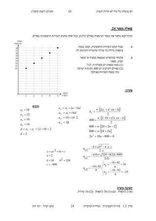 ‫לנסות‬ ‫חדלת‬ ‫לא‬ ‫עוד‬ ‫כל‬ ‫נכשלת‬ ‫לא‬11‫מעו‬‫תשע"ג‬ ‫לשנת‬ ‫דכן‬
‫פרק‬2.1‫הנדסיות‬ ‫וסדרות‬ ‫חשבוניות‬ ‫סדרות‬11‫דהן‬ ‫יוסי‬ : ‫וערך‬ ‫כתב‬
‫מספר‬ ‫שאלה‬34.
‫ה‬‫הכיסא‬ ‫מספר‬ ‫את‬ ‫מתאר‬ ‫הבא‬ ‫גרף‬‫בא‬ ‫ות‬‫קולנוע‬ ‫ולם‬,‫מ‬ ‫אחת‬ ‫בכל‬‫חמש‬‫הראשונות‬ ‫השורות‬‫באולם‬.
.‫א‬‫עבור‬‫חמש‬,‫הראשונות‬ ‫השורות‬‫קבעו‬‫בכמה‬
.‫לה‬ ‫הקודמת‬ ‫מהשורה‬ ‫שורה‬ ‫כל‬ ‫גדולה‬ ‫כיסאות‬
.‫ב‬‫ב‬‫ש‬ ‫הנחה‬‫נשאר‬ '‫א‬ ‫בסעיף‬ ‫שמצאת‬ ‫ההפרש‬
:‫מצאו‬ ,‫קבוע‬
(2‫ה‬ ‫בשורה‬ ‫יש‬ ‫כסאות‬ ‫כמה‬ )-27?
(1)‫יש‬ ‫הקולנוע‬ ‫באולם‬100.‫ישיבה‬ ‫מקומות‬
‫באולם‬ ‫השורות‬ ‫מספר‬ ‫מהו‬?
:‫פתרון‬
‫סופית‬ ‫תשובה‬:
)‫(א‬1( )‫(ב‬ ‫כיסאות‬2)38( ‫כיסאות‬1)24.‫שורות‬
‫נתונים‬
2
21012
16
14
12
10
12
4
3
2
1






d
aad
a
a
a
a
38
21410
14
)1(
15
15
115
1




a
a
daa
dnaan  
 
 
 
0800182
218800
2220800
2
)1()2(102
400
2
)1(2
2
1







nn
nn
nn
nn
ndan
Sn
800
324218
2
2




c
bb
a
cbxaxy
25
4
8218
2
16
4
8218
1
4
8218
2,1
)2(2
)800)(2(4324)18(
2,1
2
42
2,1













n
n
n
n
a
cabb
n
 