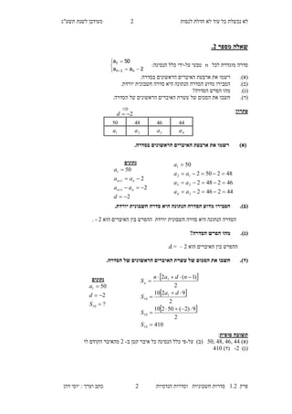 ‫לנסות‬ ‫חדלת‬ ‫לא‬ ‫עוד‬ ‫כל‬ ‫נכשלת‬ ‫לא‬1‫מעו‬‫תשע"ג‬ ‫לשנת‬ ‫דכן‬
‫פרק‬2.1‫הנדסיות‬ ‫וסדרות‬ ‫חשבוניות‬ ‫סדרות‬1‫דהן‬ ‫יוסי‬ : ‫וערך‬ ‫כתב‬
‫מספר‬ ‫שאלה‬3.
‫לכל‬ ‫מוגדרת‬ ‫סדרה‬n‫על‬ ‫טבעי‬-:‫הנסיגה‬ ‫כלל‬ ‫ידי‬





 2aa
50a
n1n
1
(‫א‬)..‫בסדרה‬ ‫הראשונים‬ ‫האיברים‬ ‫ארבעת‬ ‫את‬ ‫רשמו‬
(‫ב‬)..‫יורדת‬ ‫חשבונית‬ ‫סדרה‬ ‫היא‬ ‫הנתונה‬ ‫הסדרה‬ ‫מדוע‬ ‫הסבירו‬
(‫ג‬).?‫הסדרה‬ ‫הפרש‬ ‫מהו‬
(‫ד‬).‫הראשונים‬ ‫האיברים‬ ‫עשרת‬ ‫של‬ ‫הסכום‬ ‫את‬ ‫חשבו‬.‫הסדרה‬ ‫של‬
‫פתרון‬:
)‫(א‬.‫בסדרה‬ ‫הראשונים‬ ‫האיברים‬ ‫ארבעת‬ ‫את‬ ‫רשמו‬
(‫ב‬)..‫יורדת‬ ‫חשבונית‬ ‫סדרה‬ ‫היא‬ ‫הנתונה‬ ‫הסדרה‬ ‫מדוע‬ ‫הסבירו‬
‫הס‬‫חשבונית‬ ‫סדרה‬ ‫היא‬ ‫הנתונה‬ ‫דרה‬‫יורדת‬‫הוא‬ ‫האיברים‬ ‫בין‬ ‫ההפרש‬1-.
(‫ג‬).?‫הסדרה‬ ‫הפרש‬ ‫מהו‬
‫ההפרש‬‫הוא‬ ‫האיברים‬ ‫בין‬1–d =.
(‫ד‬)..‫הסדרה‬ ‫של‬ ‫הראשונים‬ ‫האיברים‬ ‫עשרת‬ ‫של‬ ‫הסכום‬ ‫את‬ ‫חשבו‬
‫סופית‬ ‫תשובה‬:
)‫(א‬50, 48, 46, 44‫על‬ )‫(ב‬-‫ב‬ ‫קטן‬ ‫איבר‬ ‫כל‬ ‫הנסיגה‬ ‫כלל‬ ‫פי‬-1‫לו‬ ‫הקודם‬ ‫מהאיבר‬
)‫(ג‬-2)‫(ד‬120
11141870
4a3a2a1a
‫נתונים‬
2
2
2
50
1
1
1






d
aa
aa
a
nn
nn
442462
462482
482502
50
34
23
12
1




aa
aa
aa
a
‫נתונים‬
?
2
50
10
1



S
d
a
 
 
 
410
2
9)2(50210
2
9210
2
)1(2
10
10
1
10
1







S
S
da
S
ndan
Sn
2d

 