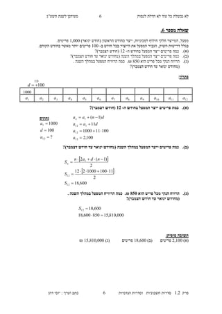 ‫לנסות‬ ‫חדלת‬ ‫לא‬ ‫עוד‬ ‫כל‬ ‫נכשלת‬ ‫לא‬4‫מעו‬‫תשע"ג‬ ‫לשנת‬ ‫דכן‬
‫פרק‬2.1‫הנדסיות‬ ‫וסדרות‬ ‫חשבוניות‬ ‫סדרות‬4‫דהן‬ ‫יוסי‬ : ‫וערך‬ ‫כתב‬
‫מספר‬ ‫שאלה‬6.
‫מפעל‬,‫ה‬‫למכוניות‬ ‫חילוף‬ ‫חלקי‬ ‫מייצר‬,‫בחודש‬ ‫ייצר‬( ‫הראשון‬‫חודש‬‫ינואר‬)2,000.‫פריטים‬
‫בגלל‬‫השוק‬ ‫דרישות‬,‫היי‬ ‫את‬ ‫המפעל‬ ‫הגביר‬‫בכל‬ ‫צור‬‫ח‬‫ו‬‫דש‬‫ב‬-200‫בחודש‬ ‫מאשר‬ ‫יותר‬ ‫פריטים‬.‫הקודם‬
(‫א‬).‫כמה‬‫פריטים‬‫י‬‫יצר‬‫ה‬‫בחודש‬ ‫מפעל‬‫ה‬-21(‫חודש‬‫דצמבר‬)?
(‫ב‬).‫פר‬ ‫כמה‬‫י‬?)‫דצמבר‬ ‫חודש‬ ‫עד‬ ‫ינואר‬ ‫(מחודש‬ ‫השנה‬ ‫במהלך‬ ‫המפעל‬ ‫ייצר‬ ‫טים‬
(‫ג‬).‫הוא‬ ‫פריט‬ ‫מכל‬ ‫הנקי‬ ‫הרווח‬870₪.‫השנה‬ ‫במהלך‬ ‫המפעל‬ ‫הרוויח‬ ‫כמה‬.
‫(מ‬‫חו‬‫דש‬‫ינואר‬‫חודש‬ ‫עד‬?)‫דצמבר‬
‫פתרון‬:
(‫א‬).‫ה‬ ‫בחודש‬ ‫המפעל‬ ‫ייצר‬ ‫פריטים‬ ‫כמה‬-13?)‫דצמבר‬ ‫(חודש‬
(‫ב‬).?)‫דצמבר‬ ‫חודש‬ ‫עד‬ ‫ינואר‬ ‫(מחודש‬ ‫השנה‬ ‫במהלך‬ ‫המפעל‬ ‫ייצר‬ ‫פריטים‬ ‫כמה‬
(‫ג‬).‫הוא‬ ‫פריט‬ ‫מכל‬ ‫הנקי‬ ‫הרווח‬805.₪‫השנה‬ ‫במהלך‬ ‫המפעל‬ ‫הרוויח‬ ‫כמה‬.
?)‫דצמבר‬ ‫חודש‬ ‫עד‬ ‫ינואר‬ ‫(מחודש‬
:‫סופית‬ ‫תשובה‬
)‫(א‬1,200‫פריטים‬)‫(ב‬28,400‫פריטים‬)‫(ג‬27,820,000₪
‫נתונים‬
?
100
1000
12
1



a
d
a
100,2
100111000
11
)1(
12
12
112
1




a
a
daa
dnaan
 
 
600,18
2
111001000212
2
)1(2
12
12
1





S
S
ndan
Sn
000,810,15850600,18
600,1812

S
2000
12a11a10a9a8a7a6a5a4a3a2a1a
100d

 