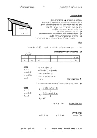 ‫לנסות‬ ‫חדלת‬ ‫לא‬ ‫עוד‬ ‫כל‬ ‫נכשלת‬ ‫לא‬5‫מעו‬‫תשע"ג‬ ‫לשנת‬ ‫דכן‬
‫פרק‬2.1‫הנדסיות‬ ‫וסדרות‬ ‫חשבוניות‬ ‫סדרות‬5‫דהן‬ ‫יוסי‬ : ‫וערך‬ ‫כתב‬
‫מספר‬ ‫שאלה‬5.
‫עם‬ ‫במבנה‬‫משופע‬ ‫גג‬‫יש‬‫קירות‬ ‫שני‬‫תמיכה‬‫זהים‬.
‫עשוי‬ ‫קיר‬ ‫כל‬‫אנכיים‬ ‫מעמודים‬‫של‬‫ברזל‬ ‫צינורות‬)‫סרטוט‬ ‫(ראו‬.
‫של‬ ‫אורכו‬‫הגבוה‬ ‫העמוד‬‫אחד‬ ‫בכל‬ ‫ביותר‬‫מהקירות‬‫הוא‬8.‫מטרים‬
‫של‬ ‫אורכו‬‫ביותר‬ ‫הקצר‬ ‫העמוד‬‫ה‬‫וא‬4‫ו‬ ‫מטרים‬-10.‫ס"מ‬
‫של‬ ‫אורכו‬‫מהקודם‬ ‫קצר‬ ‫עמוד‬ ‫כל‬‫לו‬‫ב‬-30.‫ס"מ‬
(‫א‬).‫עמודים‬ ‫כמה‬‫אחד‬ ‫תמיכה‬ ‫בקיר‬ ‫יש‬?
(‫ב‬).?‫הקירות‬ ‫שני‬ ‫לבניית‬ ‫השתמשו‬ ‫ברזל‬ ‫צינור‬ ‫של‬ ‫מטרים‬ ‫בכמה‬
(‫ג‬).‫מחירו‬‫צינור‬ ‫אחד‬ ‫מטר‬ ‫של‬‫הוא‬ ‫ברזל‬10.₪
‫הקירות‬ ‫שני‬ ‫לבניית‬ ‫הברזל‬ ‫צינורות‬ ‫עבור‬ ‫ששילמו‬ ‫המחיר‬ ‫מה‬?
‫פתרון‬:
‫הערה‬‫למטר‬ ‫היחידות‬ ‫את‬ ‫נמיר‬ :10= ‫ס"מ‬0.1‫מטר‬30= ‫ס"מ‬0.3‫מטר‬
(‫א‬).?‫אחד‬ ‫תמיכה‬ ‫בקיר‬ ‫יש‬ ‫עמודים‬ ‫כמה‬
5‫אחד‬ ‫בקיר‬ ‫עמודים‬
(‫ב‬).‫צינ‬ ‫של‬ ‫מטרים‬ ‫בכמה‬‫הקירות‬ ‫שני‬ ‫לבניית‬ ‫השתמשו‬ ‫ברזל‬ ‫ור‬?
‫הקירות‬ ‫בשני‬ ‫סה"כ‬4.9927.49 
:‫סופית‬ ‫תשובה‬
)‫(א‬5‫עמודים‬)‫(ב‬99.1'‫מ‬()‫ג‬2,988₪
‫גג‬
‫תמיכה‬ ‫קיר‬
. . . .
‫נתונים‬
?
20.6
3.0
81




n
a
d
a
n
n
n
n
n
dnaan





7
3.0:/3.01.2
3.03.08.1
)3.0)(1(820.6
)1(1
‫נתונים‬
?
3.0
8
7
1



S
d
a
 
 
7.49
2
6)3.0(827
2
)1(2
7
7
1





S
S
ndan
Sn
4.108
na................................3a2a1a
3.0d

 