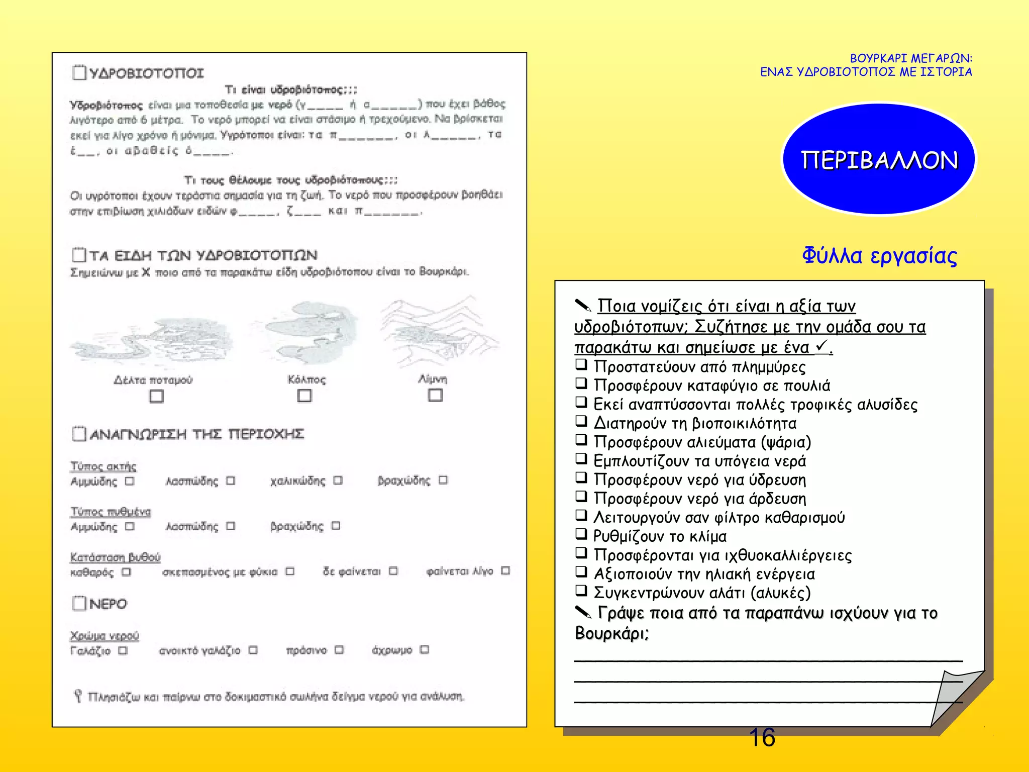 16
Φύλλα εργασίας
ΒΟΥΡΚΑΡΙ ΜΕΓΑΡΩΝ:
ΕΝΑΣ ΥΔΡΟΒΙΟΤΟΠΟΣ ΜΕ ΙΣΤΟΡΙΑ
ΠΕΡΙΒΑΛΛΟΝΠΕΡΙΒΑΛΛΟΝ
 Ποια νομίζεις ότι είναι η αξία των
υδροβιότοπων; Συζήτησε με την ομάδα σου τα
παρακάτω και σημείωσε με ένα .
 Προστατεύουν από πλημμύρες
 Προσφέρουν καταφύγιο σε πουλιά
 Εκεί αναπτύσσονται πολλές τροφικές αλυσίδες
 Διατηρούν τη βιοποικιλότητα
 Προσφέρουν αλιεύματα (ψάρια)
 Εμπλουτίζουν τα υπόγεια νερά
 Προσφέρουν νερό για ύδρευση
 Προσφέρουν νερό για άρδευση
 Λειτουργούν σαν φίλτρο καθαρισμού
 Ρυθμίζουν το κλίμα
 Προσφέρονται για ιχθυοκαλλιέργειες
 Αξιοποιούν την ηλιακή ενέργεια
 Συγκεντρώνουν αλάτι (αλυκές)
 Γράψε ποια από τα παραπάνω ισχύουν για τοΓράψε ποια από τα παραπάνω ισχύουν για το
Βουρκάρι;Βουρκάρι;
____________________________________
____________________________________
____________________________________
 