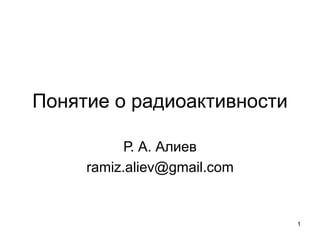 Понятие о радиоактивности
Р. А. Алиев
ramiz.aliev@gmail.com

1

 