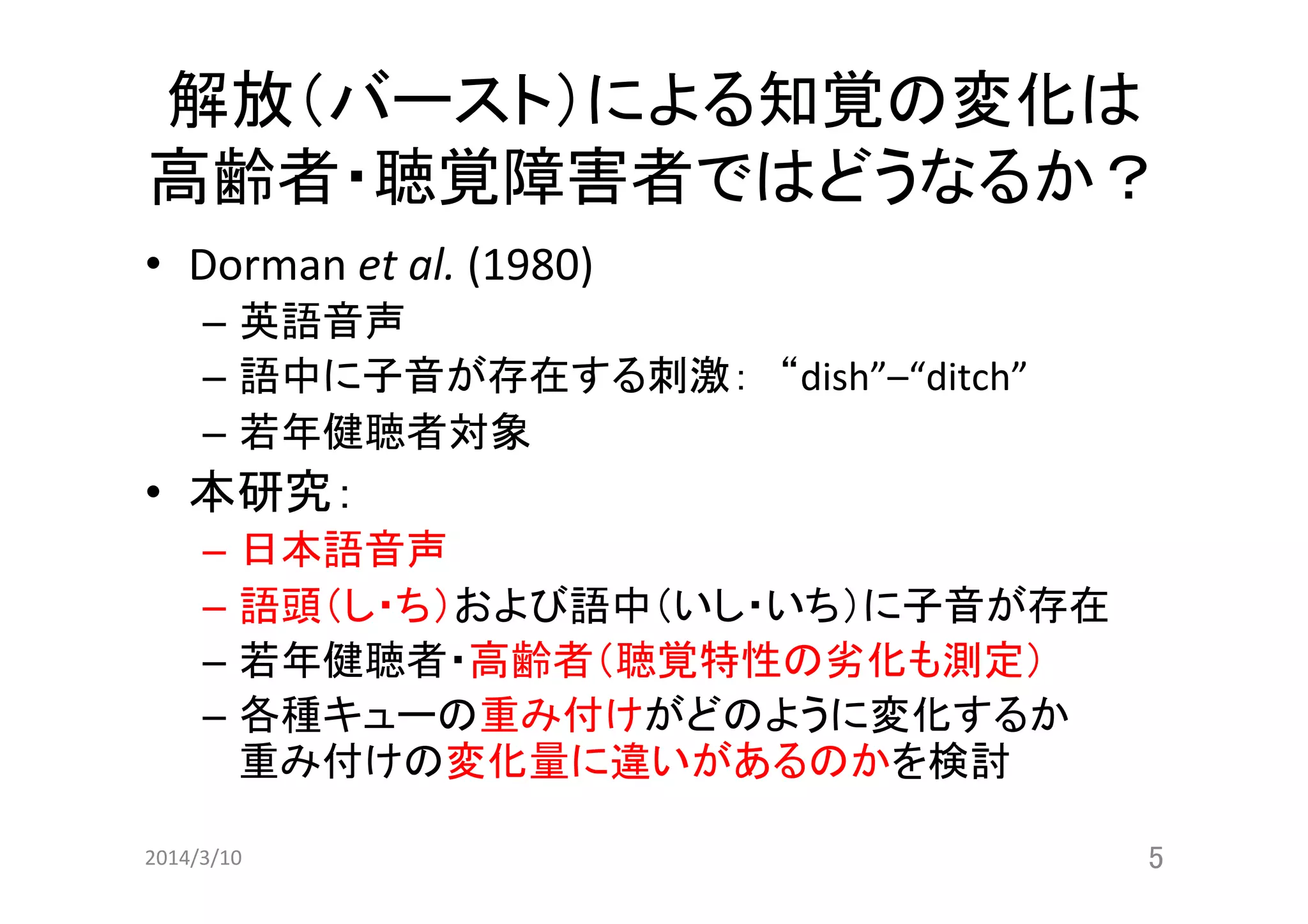 解放（バースト）による知覚の変化は
高齢者・聴覚障害者ではどうなるか？	
•  Dorman	
  et	
  al.	
  (1980)	
  
–  英語音声	
  
–  語中に子音が存在する刺激：　“dish”–“ditch”	
  	
  
–  若年健聴者対象	
  

•  本研究：	
  
–  日本語音声	
  
–  語頭（し・ち）および語中（いし・いち）に子音が存在	
  
–  若年健聴者・高齢者（聴覚特性の劣化も測定）	
  
–  各種キューの重み付けがどのように変化するか	
  
重み付けの変化量に違いがあるのかを検討 	
2014/3/10	

5	

 
