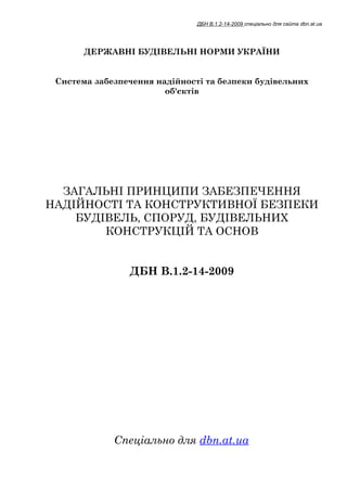 ДБН В.1.2-14-2009 спеціально для сайта dbn.at.ua




       ДЕРЖАВНІ БУДІВЕЛЬНІ НОРМИ УКРАЇНИ


 Система забезпечення надійності та безпеки будівельних
                        об'єктів




  ЗАГАЛЬНІ ПРИНЦИПИ ЗАБЕЗПЕЧЕННЯ
НАДІЙНОСТІ ТА КОНСТРУКТИВНОЇ БЕЗПЕКИ
    БУДІВЕЛЬ, СПОРУД, БУДІВЕЛЬНИХ
        КОНСТРУКЦІЙ ТА ОСНОВ


                ДБН В.1.2-14-2009




             Спеціально для dbn.at.ua
 