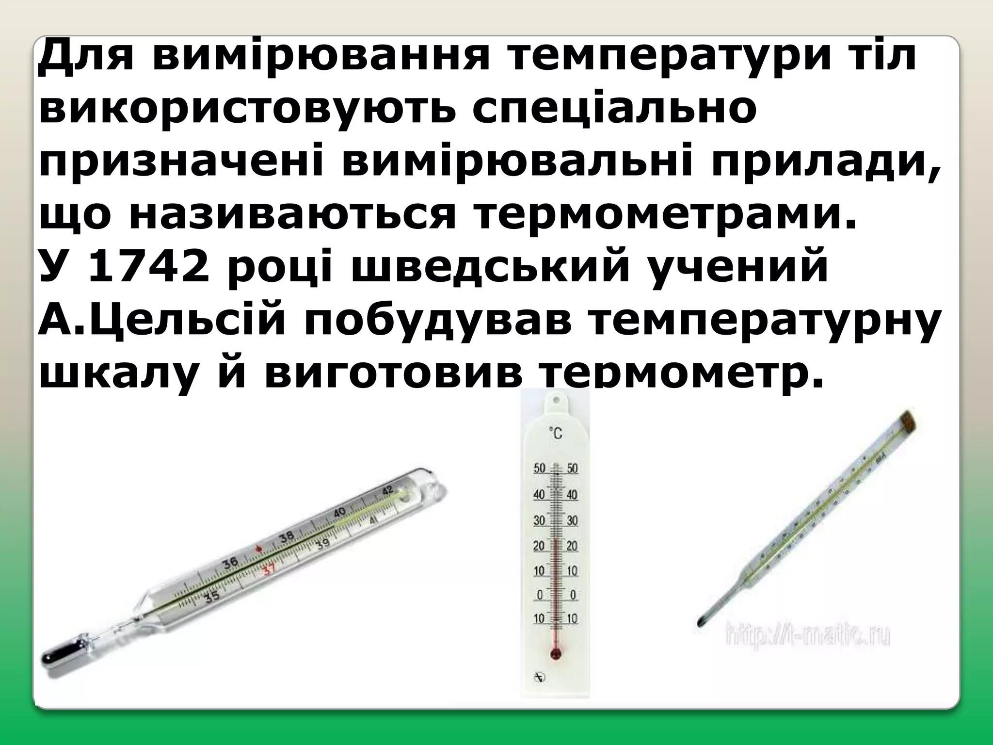 Для вимірювання температури тіл
використовують спеціально
призначені вимірювальні прилади,
що називаються термометрами.
У 1742 році шведський учений
А.Цельсій побудував температурну
шкалу й виготовив термометр.

 