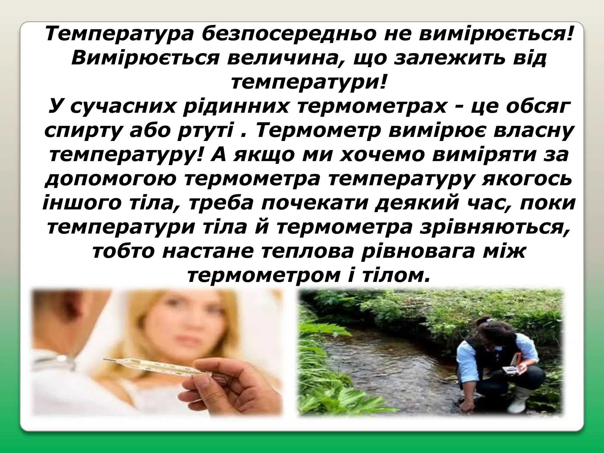 Температура безпосередньо не вимірюється!
Вимірюється величина, що залежить від
температури!
У сучасних рідинних термометрах - це обсяг
спирту або ртуті . Термометр вимірює власну
температуру! А якщо ми хочемо виміряти за
допомогою термометра температуру якогось
іншого тіла, треба почекати деякий час, поки
температури тіла й термометра зрівняються,
тобто настане теплова рівновага між
термометром і тілом.

 