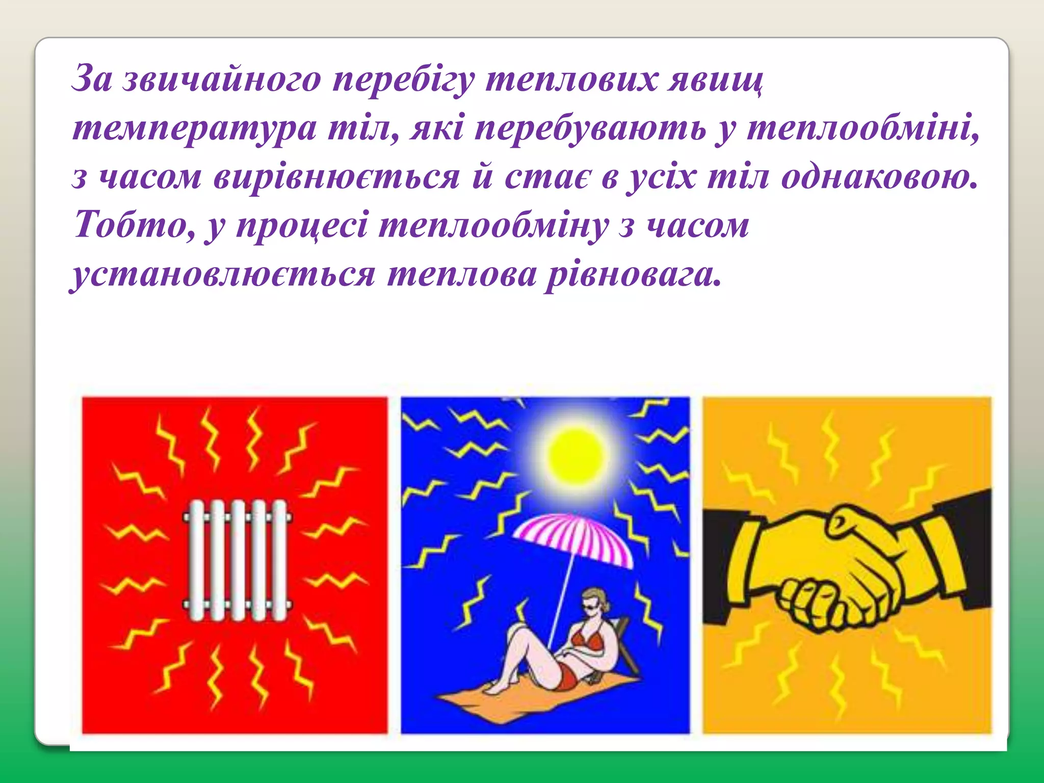 За звичайного перебігу теплових явищ
температура тіл, які перебувають у теплообміні,
з часом вирівнюється й стає в усіх тіл однаковою.
Тобто, у процесі теплообміну з часом
установлюється теплова рівновага.

 