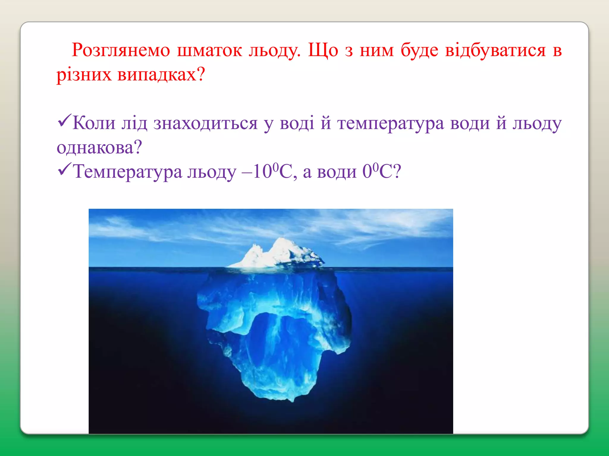 Розглянемо шматок льоду. Що з ним буде відбуватися в
різних випадках?
Коли лід знаходиться у воді й температура води й льоду
однакова?
Температура льоду –100С, а води 00С?

 