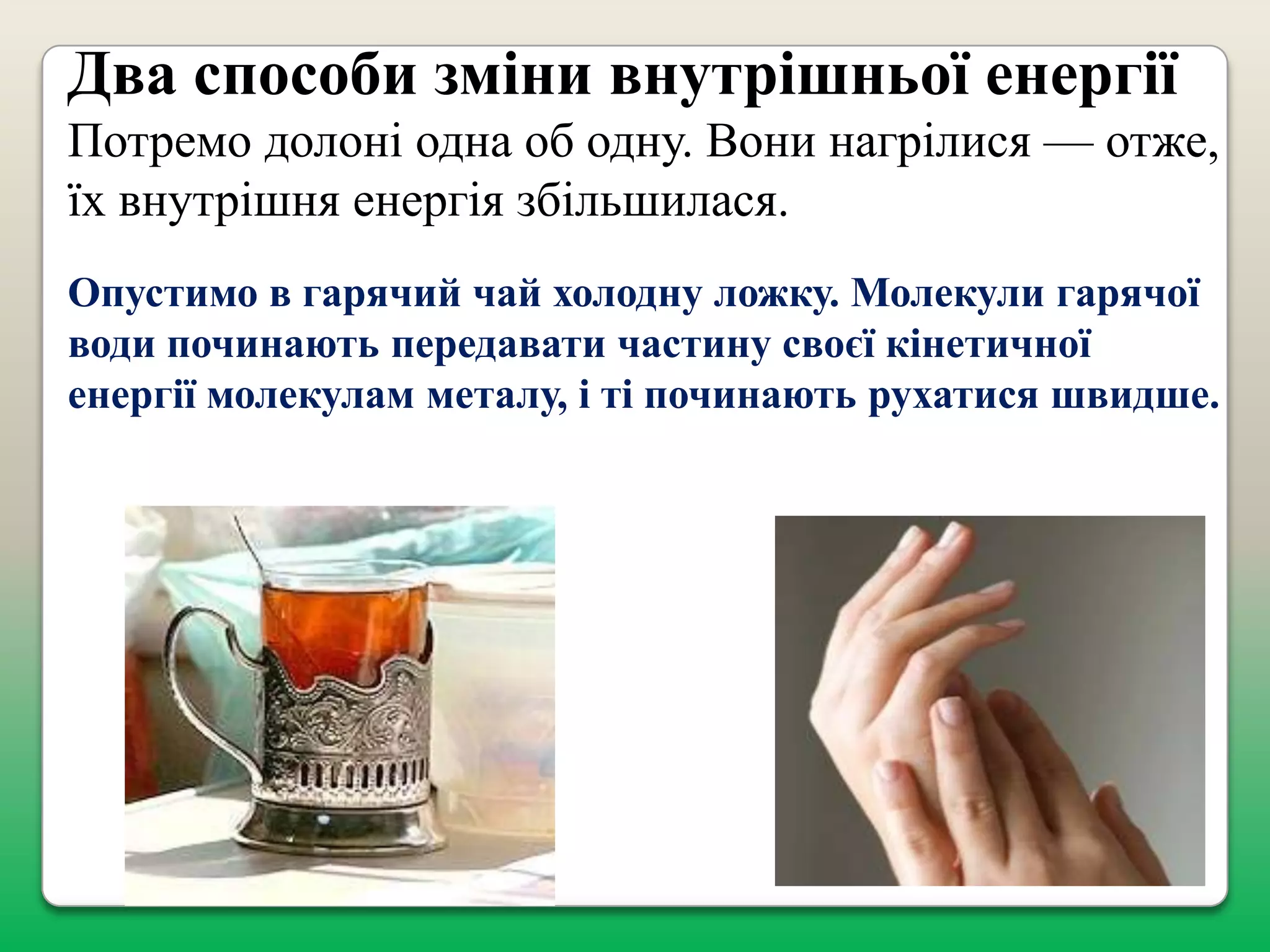 Два способи зміни внутрішньої енергії
Потремо долоні одна об одну. Вони нагрілися — отже,
їх внутрішня енергія збільшилася.
Опустимо в гарячий чай холодну ложку. Молекули гарячої
води починають передавати частину своєї кінетичної
енергії молекулам металу, і ті починають рухатися швидше.

 