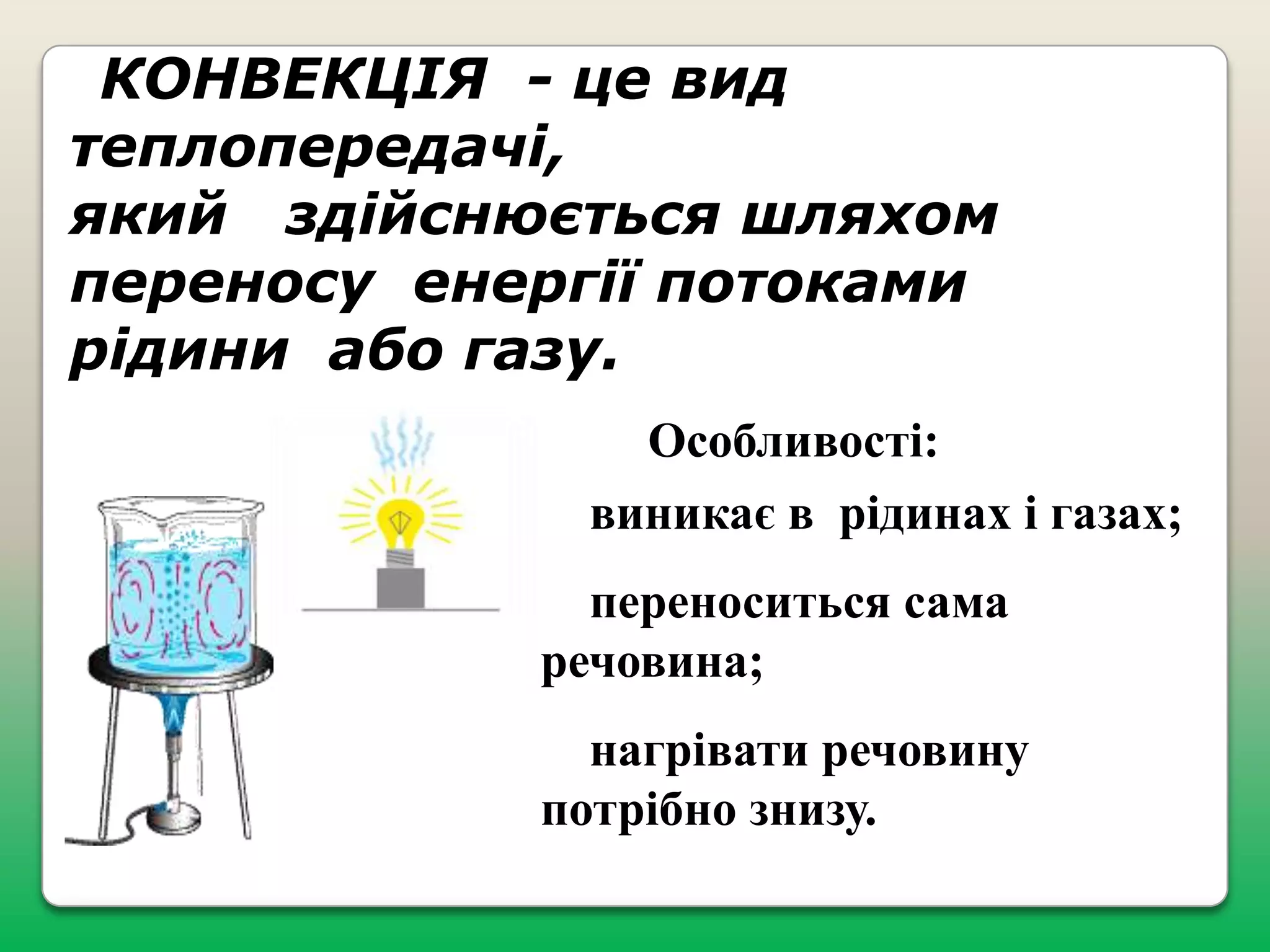 КОНВЕКЦІЯ - це вид
теплопередачі,
який здійснюється шляхом
переносу енергії потоками
рідини або газу.
Особливості:
виникає в рідинах і газах;
переноситься сама
речовина;
нагрівати речовину
потрібно знизу.

 