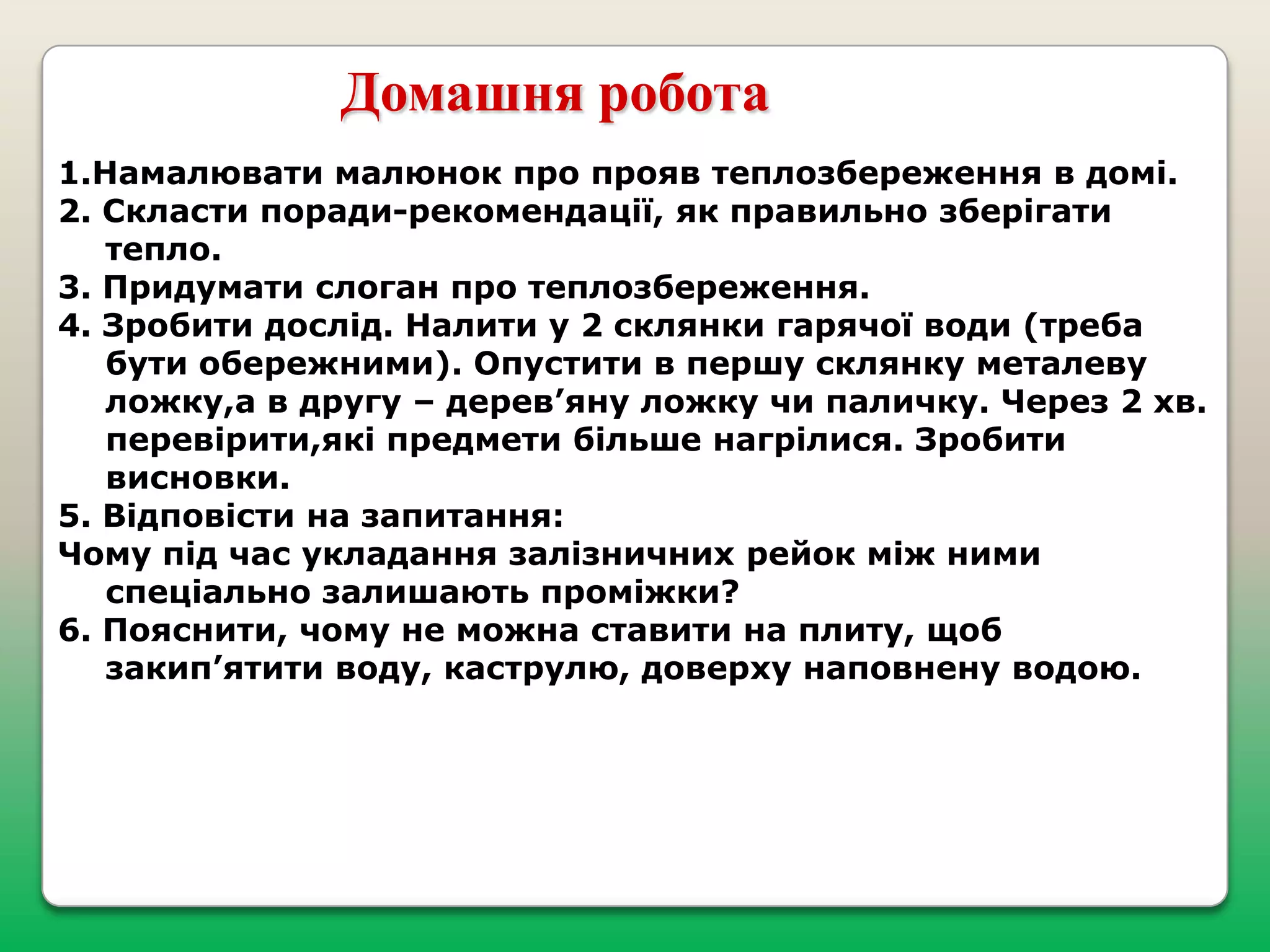 Домашня робота
1.Намалювати малюнок про прояв теплозбереження в домі.
2. Скласти поради-рекомендації, як правильно зберігати
тепло.
3. Придумати слоган про теплозбереження.
4. Зробити дослід. Налити у 2 склянки гарячої води (треба
бути обережними). Опустити в першу склянку металеву
ложку,а в другу – дерев’яну ложку чи паличку. Через 2 хв.
перевірити,які предмети більше нагрілися. Зробити
висновки.
5. Відповісти на запитання:
Чому під час укладання залізничних рейок між ними
спеціально залишають проміжки?
6. Пояснити, чому не можна ставити на плиту, щоб
закип’ятити воду, каструлю, доверху наповнену водою.

 
