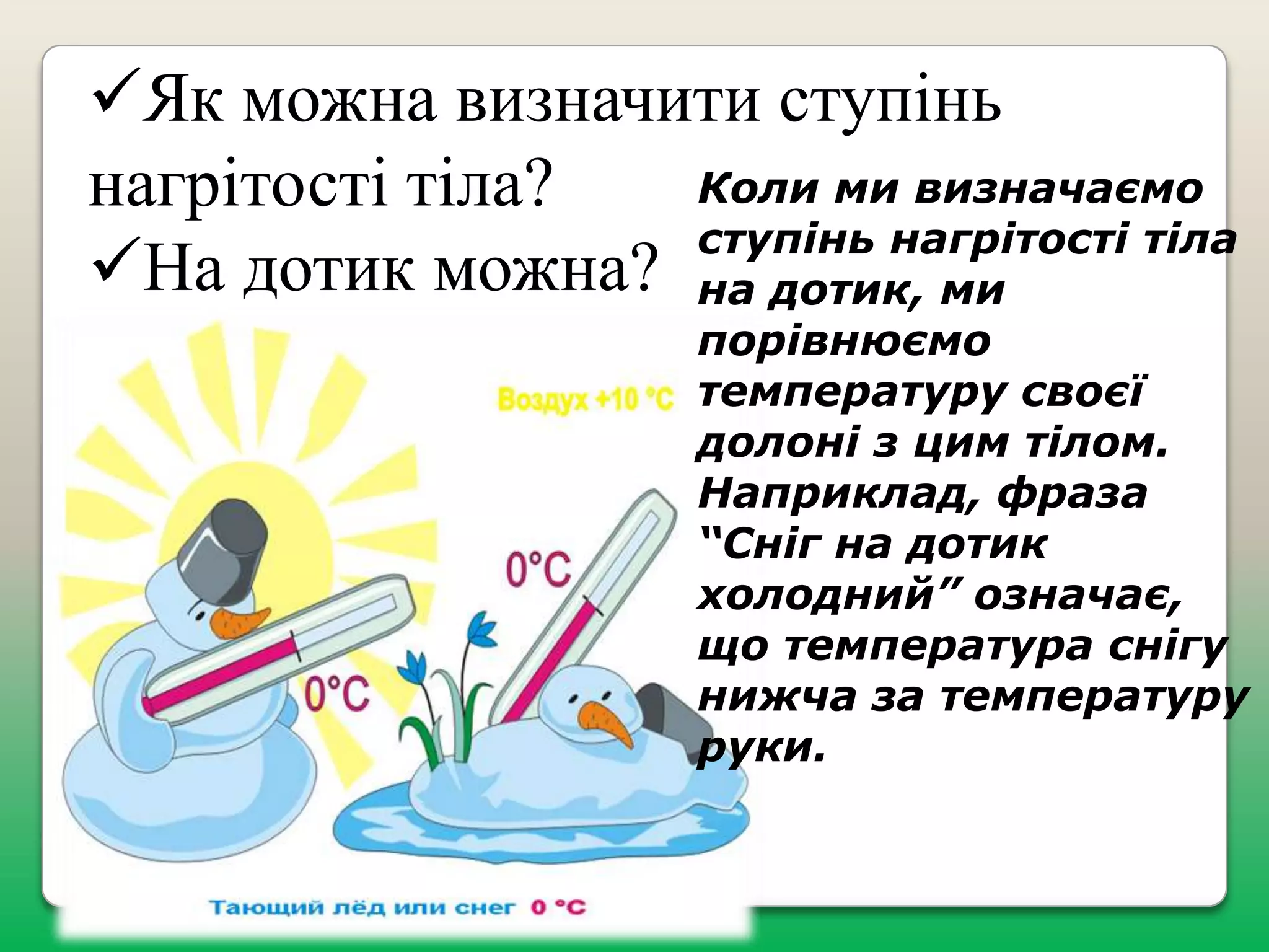 Як можна визначити ступінь
Коли ми визначаємо
нагрітості тіла?
ступінь нагрітості тіла
На дотик можна? на дотик, ми

порівнюємо
температуру своєї
долоні з цим тілом.
Наприклад, фраза
“Сніг на дотик
холодний” означає,
що температура снігу
нижча за температуру
руки.

 