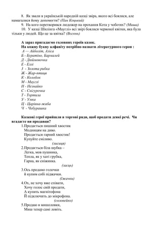 8. Як звали в українській народній казці звіра, якого всі боялися, але
намагалися йому допомогти? (Пан Коцький)
9. На кого перетворився людожер на прохання Кота у чоботях? (Миша)
10. У казці Шилінга «Мауглі» всі звірі боялися червоної квітки, яка була
тільки у людей. Що це за квітка? (Вогонь)
А зараз пригадаємо головних героїв казок.
На кожну букву алфавіту потрібно назвати літературного героя :
А — Айболіт, Аліса
Б - Буратіно, Бармалей
Д - Дюймовочка
Е - Еллі
3 - Золота рибка
Ж - Жар-птиця
К - Колобок
М - Мауглі
Н - Незнайко
С - Снігурочка
Т - Тортила
У - Умка
Ц - Царівна-жаба
Ч - Чебурашка
Казкові герої прийшли в торгові ряди, щоб продати деякі речі. Чи
вгадаєте ви продавця?
1.Продається пишний хвостик
Модницям на диво.
Продається гарний хвостик!
Купуйте сміливо.
(лисиця)
2.Продається біла шубка –
Легка, мов пушинка,
Тепла, як у хаті грубка,
Гарна, як сніжинка.
(заєць)
3.Ось продамо голочки
й купим собі піджачки.
(їжачки)
4.Ох, не хочу вже співати,
Хочу голос свій продати,
А купить магнітофона
Й підключить до мікрофона.
(соловейко)
5.Продаю я мишоловки,
Миш тепер самі ловіть.
 