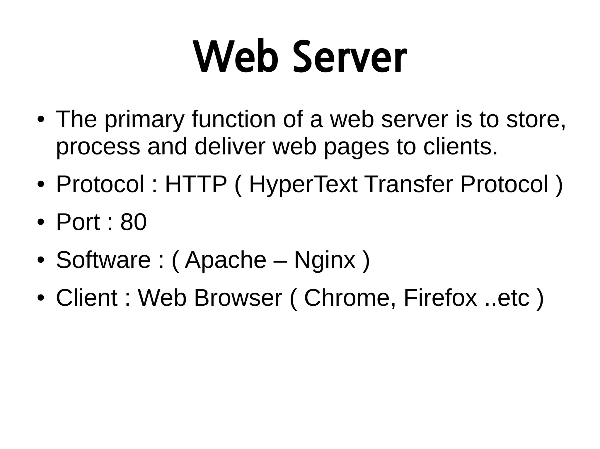 Web Server
● The primary function of a web server is to store,
process and deliver web pages to clients.
● Protocol : HTTP ( HyperText Transfer Protocol )
● Port : 80
● Software : ( Apache – Nginx )
● Client : Web Browser ( Chrome, Firefox ..etc )
 