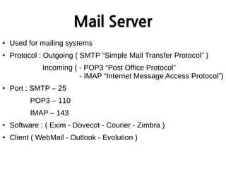 Mail Server
● Used for mailing systems
● Protocol : Outgoing ( SMTP “Simple Mail Transfer Protocol” )
Incoming ( - POP3 “Post Office Protocol”
- IMAP “Internet Message Access Protocol”)
● Port : SMTP – 25
POP3 – 110
IMAP – 143
● Software : ( Exim - Dovecot - Courier - Zimbra )
● Client ( WebMail - Outlook - Evolution )
 