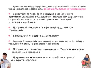 Державну політику у сфері стандартизації визначають закони України
та інші нормативно-правові акти. Ця політика ґрунтується на таких принципах:
Відкритості та прозорості процедур розроблення та
приймання стандартів з урахуванням інтересів усіх зацікавлених
сторін, підвищення конкурентоспроможності продукції
вітчизняних виробників;
Доступності стандартів та інформації щодо них для
користувачів;
Відповідності стандартів законодавству;
Адаптації стандартів до сучасних досягнень науки і техніки з
урахуванням стану національної економіки;
Пріоритетності прямого впровадження в Україні міжнародних
та регіональних стандартів;
Дотримування міжнародних та європейських правил і
процедур стандартизації
 