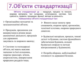 Об'єкти стандартизації це – продукція, процеси та послуги,
зокрема матеріали, їхні складники, устаткування, системи, їхня
сумісність, правила, процедури, функції, методи чи діяльність.
 Організаційно-методичні та
загальнотехнічні об'єкти;
 Продукція, призначена для
використання в різник видах
економічної діяльності, продукція
для державних
закупівель та широкого вжитку;
 Системи та господарські
об'єкти, які мають важливе
значення та їхні складники,
зокрема транспорт, зв'язок,
енергосистема, використання
природних ресурсів тощо;
Найважливіші об'єкти стандартизації такі:
 Вимоги щодо захисту прав
споживачів, охорони праці, ергономіки,
технічної естетики, охорони природного
довкілля;
 Будівельні матеріали, процеси, типові
деталі та будинки, системи функційного
забезпечення будинків, складні
будівельні споруди та методи
контролювання у будівництві;
 Потреби оборони, мобілізаційної
готовності та державної безпеки.
 