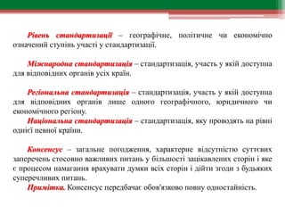 Рівень стандартизації – географічне, політичне чи економічно
означений ступінь участі у стандартизації.
Міжнародна стандартизація – стандартизація, участь у якій доступна
для відповідних органів усіх країн.
Регіональна стандартизація – стандартизація, участь у якій доступна
для відповідних органів лише одного географічного, юридичного чи
економічного регіону.
Національна стандартизація – стандартизація, яку проводять на рівні
однієї певної країни.
Консенсус – загальне погодження, характерне відсутністю суттєвих
заперечень стосовно важливих питань у більшості зацікавлених сторін і яке
є процесом намагання врахувати думки всіх сторін і дійти згоди з будьяких
суперечливих питань.
Примітка. Консенсус передбачає обов'язково повну одностайність.
 