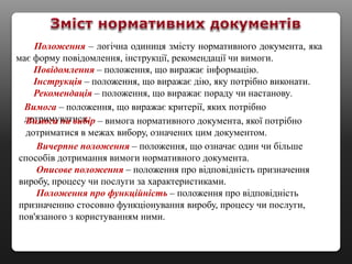Положення – логічна одиниця змісту нормативного документа, яка
має форму повідомлення, інструкції, рекомендації чи вимоги.
Повідомлення – положення, що виражає інформацію.
Інструкція – положення, що виражає дію, яку потрібно виконати.
Рекомендація – положення, що виражає пораду чи настанову.
Вимога – положення, що виражає критерії, яких потрібно
дотримуватися.Вимога на вибір – вимога нормативного документа, якої потрібно
дотриматися в межах вибору, означених цим документом.
Вичерпне положення – положення, що означає один чи більше
способів дотримання вимоги нормативного документа.
Описове положення – положення про відповідність призначення
виробу, процесу чи послуги за характеристиками.
Положення про функційність – положення про відповідність
призначенню стосовно функціонування виробу, процесу чи послуги,
пов'язаного з користуванням ними.
 