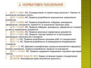  ДСТУ 1.1:2001. НС. Стандартизація та суміжні види діяльності. Терміни та
визначення основних понять.
 ДСТУ 1.2:2003. НС. Правила розроблення національних нормативних
документів.
 ДСТУ 1.3:2003. НС. Правила розроблення, побудови, викладання,
оформлення, погодження, прийняття та позначення технічних умов.
 ДСТУ 1.5.2003. НС. Правила побудови, викладання, оформлення та вимоги
до змісту нормативних документів.
 ДСТУ 1.6:2003. НС. Правила реєстрації нормативних документів.
 ДСТУ 1.7:2001. НС. Правила і методи прийняття та застосування
міжнародних і регіональних стандартів.
 ДСТУ 1.8. НС. Правила розроблення програми робіт зі стандартизації
 ДСТУ 1.9. НС. Правила розроблення та впровадження міждержавних
стандартів
 ДСТУ 1.10. НС. Державні класифікатори соціально-економічної інформації.
Основні положення, правила розроблення, ведення та скасування.
 ДСТУ 1.13:2001. НС. Правила надавання повідомлень торговим партнерам
України.
 ДСТУ ІSО/ІЕС Guide 59: 2000. Кодекс усталених правил стандартизації.
 ДК 003-96. Класифікація видів економічної діяльності.
 