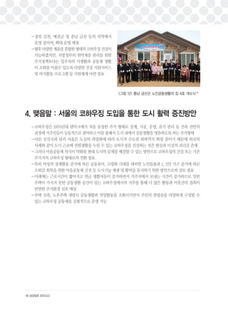 －경북 김천, 예천군 및 충남 금산 등의 지역에서 
운영 중이며, 확대 운영 예정 
－향후 다양한 계층을 혼합한 형태의 코하우징 건설이 
가능하겠지만, 지방정부의 취약계층 관리를 위한 
주거정책보다는 입주자의 사생활과 공동체 생활 
이 조화를 이룰수 있도록 다양한 건강 지원서비스 
및 여가활동 프로그램 등 지원체계 마련 필요 
4. 맺음말 : 서울의 코하우징 도입을 통한 도시 활력 증진방안 
－코하우징은 1970년대 덴마크에서 처음 등장한 주거 형태로 설계, 시공, 운영, 유지 관리 등 건축 전반의 
과정에 거주민들이 능동적으로 참여하고 이를 통해서 도시 내에서 공동생활을 영유하도록 하는 주거형태 
－다른 선진국과 달리 서울은 도심의 과밀화에 따라 도시가 수도권 외곽까지 확장 중이기 때문에 외국의 
사례와 같이 도시 근교에 전원생활을 누릴 수 있는 코하우징을 건설하는 것은 현실과 이상의 괴리감 존재 
－그러나 마을공동체 의식이 약화된 현대 도시의 문제를 해결할 수 있는 방안으로 코하우징의 건설 또는 기존 
주거지의 코하우징 형태로의 전환 필요 
－특히 여성의 경제활동 증가에 따른 공동육아, 고령화 시대를 대비한 노인돌봄과 1, 2인 가구 증가에 따른 
소외감 회복을 위한 마을공동체 건설 등 도시기능 재생 및 활력을 유지하기 위한 방안으로써 검토 필요 
－미래에는 근로시간이 짧아지고 연금 생활자들이 증가하면서 거주지에서 보내는 시간이 증가하므로 일반 
주택이 가지지 못한 공동생활 공간이 있는 코하우징에서의 거주를 통해 더 많은 활동과 이웃간의 접촉이 
빈번한 주거환경 선호 예상 
－주택 신축, 노후주택 개량시 공동생활과 작업활동을 조화시키면서 주민의 연령층을 다양하게 구성할 수 
있는 코하우징 공동체를 실험적으로 운영 가능 
14) 금강일보 2013.4.3. 
<그림 12> 충남 금산군 노인공동생활의 집 4호 개소식15) 
 